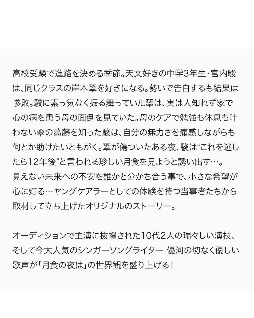 ひゅうがさんのインスタグラム写真 - (ひゅうがInstagram)「＜出演情報＞  第46回創作テレビドラマ大賞 「月食の夜は」  主演　吉田日向(宮内駿 役)/外原寧々(岸本翠 役)  好きな子が出来た。 その子は…ヤングケアラーだった。 15歳少年少女の恋と「月食」が、 未来への希望をもたらす青春物語。  見えるかな、12年後の「月食」も、12年後の私たちも…。  [吉田日向コメント]  これは月食から始まる、未来を描ききれない2人の物語。 初めての事ばかりで、沢山の方々に助けていただいた撮影でした。その中で積み重ねた、宇宙への憧れ、将来への不安、 そして何より翠のことが「好き」という想い。 そんなひたむきな駿と僕が向き合った日々。 ラストシーンで感じた感動は、言葉に出来ません。 「好き」という想いだけで、 人は誰かの為に勇気を振り絞る事が出来る、 そう教えてくれた駿とこの作品が、 僕は大好きです。  【放送予定】 2023年3月25日（土）　 NHK総合よる10時00分～10時44分30秒  【脚本】 #竹川春菜  【主題歌・音楽】 #優河with魔法バンド 【出演】 #吉田日向 #外原寧々 #大野泰広　#小林涼子　#足川結珠　 #山﨑玲奈　#犬塚心 #安藤玉恵 #安達祐実  【制作統括】 真鍋斎(ＮＥＰ)、菓子浩（ＮＨＫ） 【プロデューサー】 家冨未央（ＮＥＰ） 【演出】 相澤一樹（ＮＥＰ） 【制作】 ＮＨＫエンタープライズ  #スターダストプロモーション #スターダスト #スタダ #スタダ1  #吉田日向  #月食の夜は」2月27日 12時52分 - hyuganow
