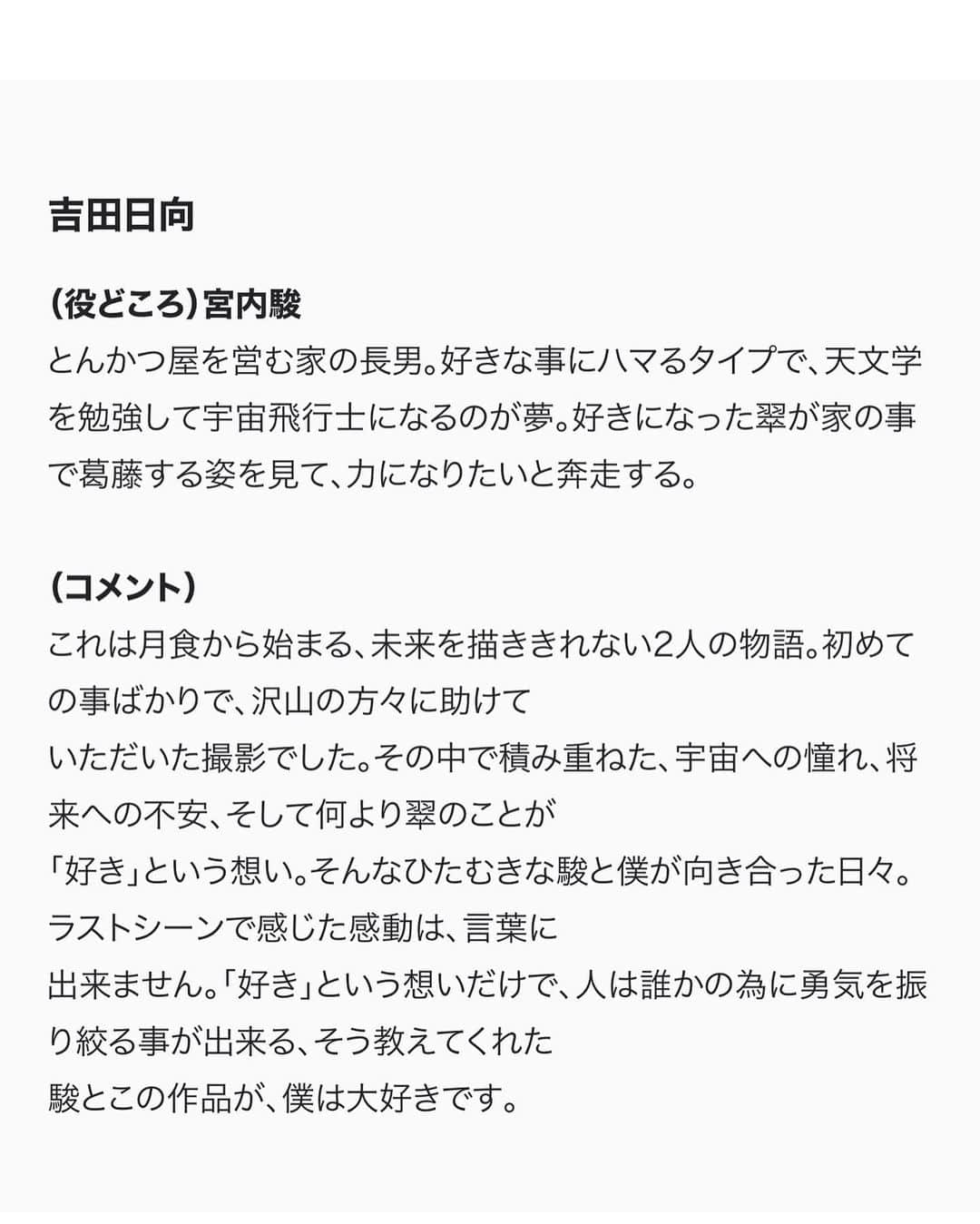 ひゅうがさんのインスタグラム写真 - (ひゅうがInstagram)「＜出演情報＞  第46回創作テレビドラマ大賞 「月食の夜は」  主演　吉田日向(宮内駿 役)/外原寧々(岸本翠 役)  好きな子が出来た。 その子は…ヤングケアラーだった。 15歳少年少女の恋と「月食」が、 未来への希望をもたらす青春物語。  見えるかな、12年後の「月食」も、12年後の私たちも…。  [吉田日向コメント]  これは月食から始まる、未来を描ききれない2人の物語。 初めての事ばかりで、沢山の方々に助けていただいた撮影でした。その中で積み重ねた、宇宙への憧れ、将来への不安、 そして何より翠のことが「好き」という想い。 そんなひたむきな駿と僕が向き合った日々。 ラストシーンで感じた感動は、言葉に出来ません。 「好き」という想いだけで、 人は誰かの為に勇気を振り絞る事が出来る、 そう教えてくれた駿とこの作品が、 僕は大好きです。  【放送予定】 2023年3月25日（土）　 NHK総合よる10時00分～10時44分30秒  【脚本】 #竹川春菜  【主題歌・音楽】 #優河with魔法バンド 【出演】 #吉田日向 #外原寧々 #大野泰広　#小林涼子　#足川結珠　 #山﨑玲奈　#犬塚心 #安藤玉恵 #安達祐実  【制作統括】 真鍋斎(ＮＥＰ)、菓子浩（ＮＨＫ） 【プロデューサー】 家冨未央（ＮＥＰ） 【演出】 相澤一樹（ＮＥＰ） 【制作】 ＮＨＫエンタープライズ  #スターダストプロモーション #スターダスト #スタダ #スタダ1  #吉田日向  #月食の夜は」2月27日 12時52分 - hyuganow