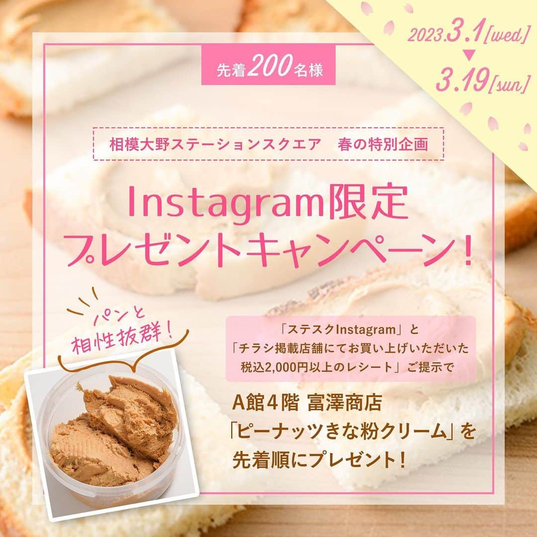 相模大野ステーションスクエアさんのインスタグラム写真 - (相模大野ステーションスクエアInstagram)「🌸春の特別キャンペーン🌸  相模大野ステーションスクエアがお届けする、Instagram限定プレゼント企画。 富澤商店の「#ピーナッツきな粉クリーム」がもらえるチャンス！ パンと相性がいいと大人気の商品です。  🌟参加方法 ①期間中、チラシ掲載店舗にて税込2,000円以上お買い上げください。 　※チラシは公式HPでご確認いただけます。もしくはインフォメーションカウンターまでお立ち寄りください。 ②レシートをA館4階「富澤商店」までお持ちください。 ③ A館4階「富澤商店」にてこの投稿を提示してください。 ④「ピーナッツきな粉クリーム」をプレゼント！  🌟期間 2023年3月1日（水）～2023年3月19日（日）  ※おひとり様1個までとさせていただきます。 ※先着200名様とさせていただきます。  #相模大野ステーションスクエア #相模大野 #ピーナッツ #春ギフト #instagramキャンペーン #富澤商店」3月1日 10時00分 - sagamiono_ss