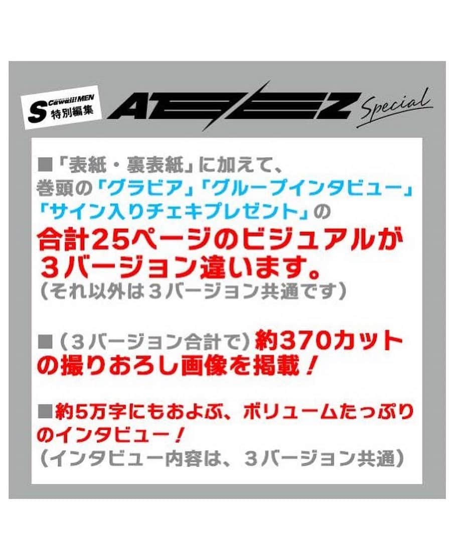 S Cawaii！さんのインスタグラム写真 - (S Cawaii！Instagram)「丸ごと１冊ATEEZ特集！　 『S Cawaii! MEN特別編集 ATEEZ Special』   「WHITE」「BLACK」「RED」の３バージョンを同時発売！   ■ATEEZが日本の雑誌のカバーに初登場！  ■丸ごと１冊、ATEEZ特集！　ALL撮りおろし！  ■表紙は豪華３バージョン（「WHITE ver.」「BLACK ver.」「RED ver.」）   ■「表紙・裏表紙」に加えて、巻頭の「グラビア」「グループインタビュー」｢サイン入りチェキプレゼント｣の合計25ページ分のビジュアルが３バージョン違います。 （それ以外は３バージョン共通です）  ■（３バージョン合計で）約370カットの撮りおろし画像を掲載！  ■巻頭グラビアは、切り取ってピンナップ風に使用可能。  ■表紙３バージョン×各16枚＝合計48名様にサイン入りチェキプレゼントもあり。  ■約5万字にもおよぶ、ボリュームたっぷりのインタビュー！ （インタビュー内容は、３バージョン共通） ＿＿＿＿＿＿＿＿＿＿＿＿＿＿   グループインタビューの一部を少しだけ公開！　 今回の丸ごと１冊ATEEZ特集号は、ATINY（ファンの愛称）の皆さんのリクエストで実現したということをメンバーの皆さんにお伝えしました。  Q.今日はありがとうございました！　撮影はいかがでしたか？  WOO YOUNG：デビュー後、日本で初めて受けた取材が『S Cawaii!』さんだったので、今回また一緒にお仕事することができて、うれしかったですし、今日も楽しい思い出がたくさん作れました。日本にいるATINY（ファンの愛称）のみなさんのおかげでこうしてまた、取材していただくことが出来たと思うので、ATINYのみなさんに感謝しています。  JONG HO：僕もとても楽しく撮影することができました！  SAN：（うんうん、とうなずいて）まるまる１冊、僕たちだけの雑誌なので、僕たちのことが恋しくなった時、手に取っていただいて、じっくりと読み返していただけたら嬉しいです。  SEONG HWA：一冊丸ごと「ATEEZ特集」の雑誌を作っていただけてとてもありがたいですし、特別な経験になりました。そしてかっこいい写真もたくさん撮れたので、僕も『S Cawaii! MEN 特別版 ATEEZ Special』がとても楽しみです！  YUN HO：本当にすごくステキな写真が撮れました！　僕たちだけでなく、たくさんの方が苦労して作り上げた成果物なので、いい雑誌になっていると確信しています。（日本語で）ありがとうございます。  MIN GI：久しぶりに日本に来て、こうして雑誌の撮影もして、対面で初の単独コンサートもして、とても楽しい日々を過ごすことができました。これからも日本にたくさん来て、日本の皆さんに幸せを届けられる時間が増えたらいいな、と改めて思いました。  HONG JOONG：はじめは、「僕たちだけしか出てこない雑誌ってどんなものなのだろう？」と実感が湧きませんでした。特にメンバー自身にフォーカスした写真というのが僕好みでした。３つのコンセプトで写真を撮ったので、皆さんは24人分のATEEZをお楽しみいただけます！（笑）　そういう意味でもファンの皆さんの期待に応えられる雑誌になったと思います。  YEO SANG：色々なコンセプトに挑戦することができたことが楽しかったです。はじめは薄めのメイクからスタートして、だんだん濃くなっていくのもワクワクしました。現場の雰囲気もとても楽しかったですし、この先ずっと心に残りそうな一日になりました。  SEONG HWA：そうそう。ずっと大切にしまっておけるプレゼントをいただいたような気がします。  ＿＿＿＿＿＿＿＿＿＿＿＿＿＿  下記のECサイト、店舗にて『S Cawaii! MEN特別編集 ATEEZ Special』の「WHITE ver.」「BLACK ver.」「RED ver.」を購入いただいた方に特典を差し上げます！  【特典A フォトカード＋B　全メンバー・全身フォトカード（２点セット）】 ■主婦の友インフォスオンラインショップ   【特典C　ブロマイド】 ■ATEEZ JAPAN OFFICIAL GOODS STORE   【特典D　ポストカード】 ■タワーレコードオンライン ■タワーレコード東京・渋谷店 ■タワーレコード大阪・梅田NU茶屋町店 ■タワーレコード福岡・パルコ店  ＿＿＿＿＿＿＿＿＿＿＿＿＿＿  下記のネット書店、全国の書店でもご購入いただけます。（購入者特典はつきません） （一部、お取り扱いがない店舗もございます）  ■Amazon ■HMV ■セブンネット ■楽天  ※コンビニエンスストアでは販売しておりません。 ※電子書籍の販売の予定はございません。  ★続報は随時、『S Cawaii! MEN』のTwitterで公開いたします。 @mag_scawaii_men  #ateez  #エイティーズ  #scawaiimen  #エスカワイイ  #エスカワ」3月2日 10時00分 - scawaii.magazine