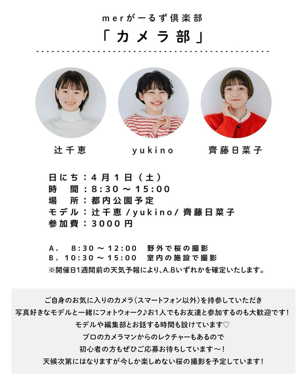 merさんのインスタグラム写真 - (merInstagram)「📣merがーるず倶楽部📣  「読者×モデル×編集部」で部活をする 新企画「merがーるず倶楽部」。  第3回目は、4/1（土）にカメラ部を開催🤍 そして本日から参加申し込みを開始します！  ーーーーー ◼︎読者×モデル×編集部で「カメラ部」  ◼︎日時：4月1日（土）8:30～15:00 ※天候により時間が変動します ◼︎場所：都内公園予定 A）8:30～12:00　野外で桜の撮影 B）10:30～15:00　室内の施設で撮影 ※1週間前の天気予報次第で、どちらかの撮影になります ◼︎モデル：辻千恵、yukino、齊藤日菜子 ◼︎参加費：3000円   ↓ご応募はこちらから↓ https://info.one-publishing.co.jp/form/pub/onepub_mer/mergirlsclub2829 ※応募〆切は〜3/12（日）23:59まで ※参加者は抽選にて決定。当選者には〜3/14（火）までにご連絡いたします ーーーーー  モデルや編集部とわちゃわちゃ楽しい休日を過ごしましょう！ たくさんのご応募お待ちしてます🫧」3月4日 18時26分 - merweb_official
