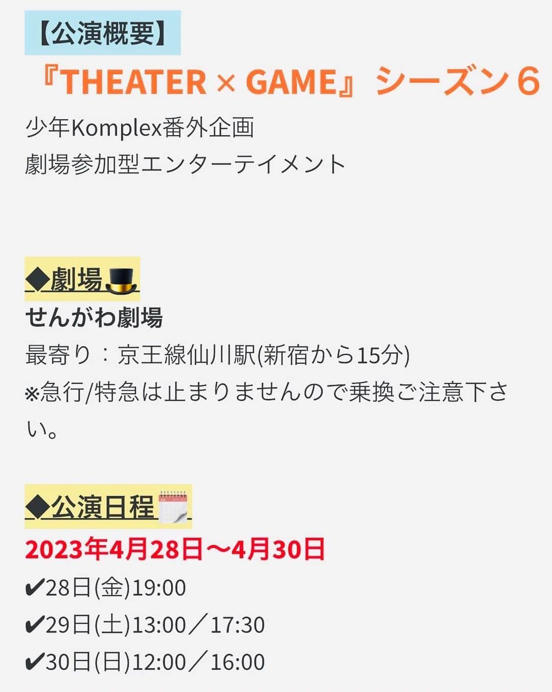 高橋ふみやさんのインスタグラム写真 - (高橋ふみやInstagram)「情報解禁  少年Komplex番外企画 劇場参加型エンターテイメント 『THEATER ✕ GAME』 シーズン６  Twitterにも解禁してありますので 見てみてね🙆‍♂️  ◆脚本/演出 片山徳人(少年Komplex)  ◆キャスト 石川純 中谷智昭 髙木聡一朗 山中健太 山内圭輔 高橋郁哉 輝海 緑川良介 遠藤巧磨 田中宏輝 横田陽介 玉永賢吾 河合国広 金津裕也 朝倉利彦 栗山明子 etc…  ◆劇場 せんがわ劇場 最寄り：京王線仙川駅(新宿から15分) ※急行/特急は止まりませんので乗換ご注意下さい。  ◆公演日程 2023年4月28日〜4月30日 28日(金)19:00 29日(土)13:00 　　　　17:30 30日(日)12:00 　　　　16:00  ◆チケット [発売　2023年3月14日(火)　20:00〜] [振込チケット予約期限　2023年4月24日(月)　23:59まで] ※各キャストの出演日、チケットフォームは【3月10日(金)20:00】に 　公式ブログ、公式Twitterにて解禁されます。  ●来場チケット 前売券(振込)　　　　　　4,800円 前売券(当日清算)　　　　5,200円 プレミアム指定席(振込)　6,500円  ≪プレミアム席3大特典！！≫ 特典①　前方3列保証 特典②　非売品の出演者集合写真(各回写真が変わります) 特典③　ゲームで使用できるGコイン＋５枚！ ※席は全席指定席 ※未就学児童入場不可 ※開演40分前よりロビー受付開始／開演20分前より客席開場 ※当日券は当日清算より＋500円 ※当日精算のチケットはチケットフォームにて本番前日まで販売しております。  ●映像チケット [支援チケット販売期間　2023年5月2日(金)まで] 映像特典支援チケット(振込)　 　4,500円 推しキャスト全通支援チケット　出演ステージ数×3,500円 ≪プレゼント内容≫ 特典①　支援チケット限定希望キャストブロマイド(全5種) 特典②　支援チケット限定キャスト集合写真(推しキャストの出演回ごとに種類が変わります) 特典③　少年Komplexオリジナルグッズ 特典④　★スペシャル特典★DVD化されない本作の本編映像(全5種類) 視聴期限【2023年7月31日まで】視聴可能 ※こちらのチケットは映像特典のあるチケットです。席を予約するものではございません。 ※こちらの商品は全て無料配送致します。(映像はQRコードを紙に記載して郵送します。) ※支援チケットはメールにてご予約承ります。  ◆支援チケットご注文方法◆ 下記メールアドレス宛にご注文下さいませ。 ◆少年Komplex制作部 info.syokon@gmail.com   ご注文の際は以下の内容をご入力下さい。  宛名　:　TG支援チケット予約   本文 ①お名前 ②郵便番号・ご住所 ③電話番号 ④希望公演日時 ⑤ご予約枚数 ⑥ご希望のキャスト名  —————————————————————  ◆シアターゲームとは  アドリブ芝居　×　カジノ  お客様にはアドリブ芝居を観ながらゲームに参加して頂きます。 ゲームは役者の嘘を見破ったり、クイズに答えたりなど内容は様々です。  ■どうやって遊ぶのか︖  お客様にはご来場の際に本作品にのみ使える“Ｇコイン”という物を配布します。  そのＧコインを物語のルールに応じて、カジノの様にＢＥＴして頂き遊ぶ事が出来ます。  そして終演後、コインの枚数に応じて本作限定のグッズと交換する事が出来る使用となっております。 【景品例】 ・希望のキャストサイン色紙 ・希望キャストの舞台で使用した少年KomplexオリジナルTシャツ 等...  ■何にＢＥＴをするのか︖  それはゲームにより変わります。  演⽬中で噓をついている役者を当てたり、作品の中に隠されている謎を⾒つけたり、様々です。   完成度の⾼い唯⼀無⼆の物語を楽しみつつ、ゲームも嗜む。  それが、『ＴＨＥＡＴＥＲ × ＧＡＭＥ』です。  #舞台TG」3月5日 20時51分 - fumiya238_t