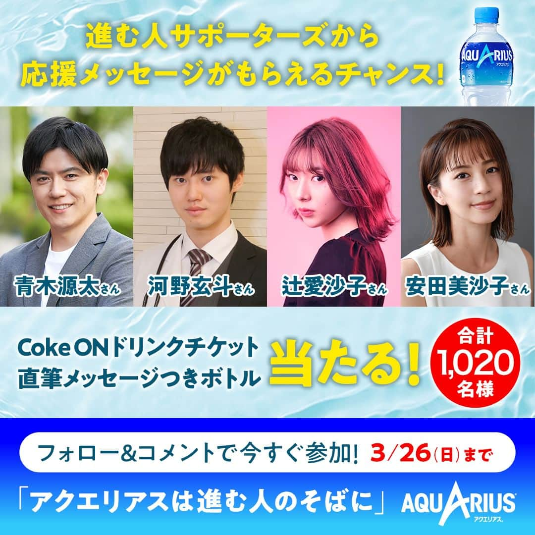 AQUARIUSのインスタグラム：「#アクエリアスは進む人のそばに キャンペーン もうすぐ締め切り!!3/26(日)まで📢  ①@aquarius_jp をフォロー ②「前向きに行動したこと」をこの投稿にコメント すると、進む人サポーターズから ストーリーズで応援してもらえるチャンス✨  さらに… 1,000名様に #アクエリアス 当たる🎁 20名様に進む人サポーターズの直筆メッセージつきボトル当たる🎁  応援してもらいたい進む人サポーターズの名前のハッシュタグと一緒にコメントすると、その人に応援してもらえるかも?! 🖊このハッシュタグをつけて応援してもらおう！ #青木さん #河野さん #辻さん #安田さん ‥‥‥‥‥‥‥‥‥‥‥‥‥‥‥‥‥ ■キャンペーン期間 2023/2/20(月)～2023/3/26(日) 23:59まで  ■賞品 アクエリアス1本無料 Coke ONドリンクチケット 1,000名様 進む人サポーターズ直筆メッセージつきボトル 20名様  ※非公開アカウント・企業アカウントからのご応募は対象外となります。 ※コメントを取り消した場合は応募対象外となります。 ※賞品の転売は禁止とさせていただきます。 ※偽アカウントからの当選DMにはお気をつけください。本キャンペーンにおいて、クレジットカード情報の入力などをお願いすることはありません。DMを受信した際には、記述されたURLにはアクセスせず、メッセージを破棄し、偽アカウントをブロックするようお願いします。 ※本キャンペーンにご参加いただくことにより、本応募規約に同意し、注意事項をご理解いただいたものといたします。 ※抽選・当選発表、応募規約、個人情報の取り扱いについては、ハイライトのキャンペーンからご確認ください。  #進む人サポーターズ #進む人のそばに #アクエリ #Aquarius #水分補給 #青木源太 #河野玄斗 #辻愛沙子 #安田美沙子」