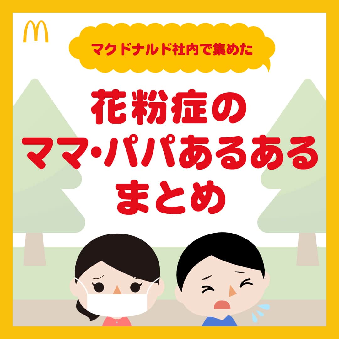 日本マクドナルド公式アカウントです。のインスタグラム：「わかる‼️と思った皆さんは❤️ 後で読みたい皆さんは🔖でお気に入り登録を💫  最近、たくさんのママ・パパが思っているであろうこと、 …代弁してもいいですか❓  『花粉、飛散しすぎでは😭😱🤧⁉️』  本格的な花粉シーズンに突入した今日この頃。 花粉症のママ・パパにとっては、試練の日々が続きますね…。  その辛さ、わかる❗️わかりますよ‼️😭 というわけで、本日はマクドナルド社内で集めた 花粉症のママ・パパ “あるある” を、皆さんにもご紹介🤧  画像をスワイプしてチェックしてみてください👉  わかるよー😭と思える “あるある” 、ありましたか❓  あるある❗️と思った皆さんはぜひコメント欄で教えてください😉 我が家ではこんなことが…と言ったエピソードのシェアもお待ちしています‼️  最後に一言… 花粉症のママ・パパも、そうでないママ・パパも 年度末のこの時期と、子育てを両立しているのはとってもすごいこと‼️ 頑張る皆さんに心からの労いと拍手を👏  食事の準備はハッピーセットが、いつでもお手伝いしますからね🍔  🍔🥤🍔🥤🍔🥤🍔🥤🍔🥤🍔🥤🍔🥤🍔🥤🍔🥤🍔🥤  ハッピーセットや、子育て応援情報を中心に発信中♫ 子育て世代にうれしい投稿を、お届けしていきます🙌 いまのハッピーセットは、プロフィール▶︎ハイライトからチェック👀  🍔🥤🍔🥤🍔🥤🍔🥤🍔🥤🍔🥤🍔🥤🍔🥤🍔🥤🍔🥤  #マクドナルド #マック #マクド #ハッピーセット #子育てママ #子育てパパ #ママの味方 #パパの味方 #育児日記 #育児の悩み #子育て #育児あるある #子育てあるある #ハッピーセット子育てグラム」