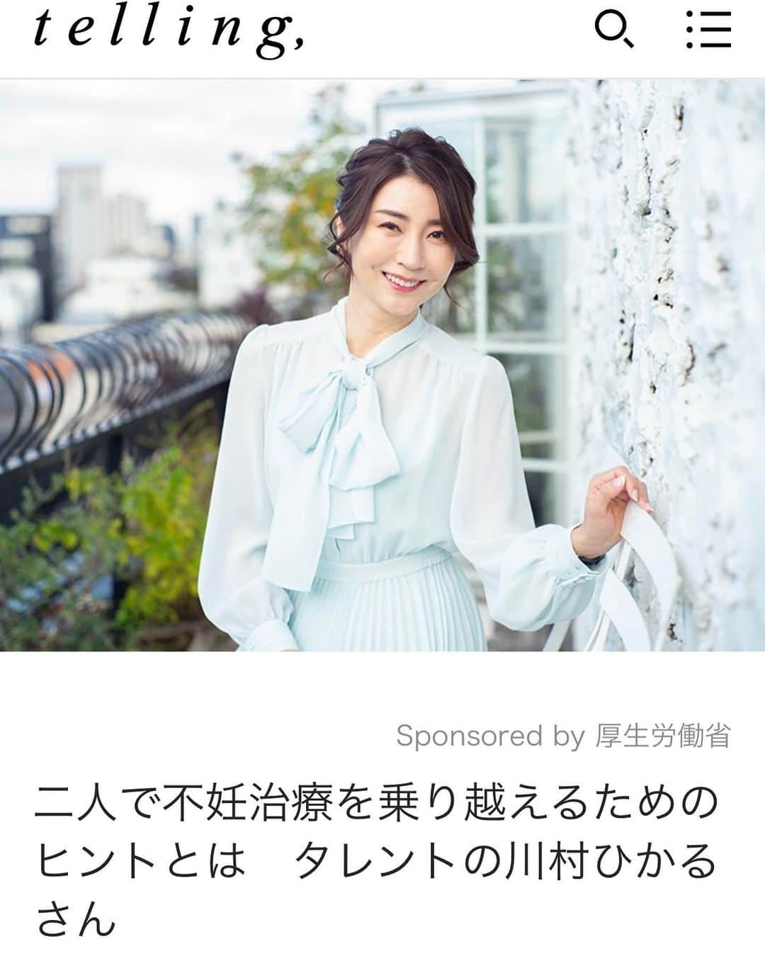川村ひかるのインスタグラム：「❤︎ 昨年、お受けしたインタビュー 厚生省特設サイト 『みんなで知ろう、不妊症・不育症のこと』に掲載されました！ https://ninkatsu-hiroba.mhlw.go.jp/article13.html  また恋愛・結婚・仕事女性の生き方を考えるメディアtelling, にも掲載されてます。　@telling_official   厚生労働省による令和４年度 「不妊症・不育症への理解を深める普及啓発業務」に関する特集です。    不妊治療をテーマとし、 「パートナーと二人で取り組んだ不妊治療です。   不妊治療の体験や当時の葛藤などをお話しさせて頂きました。 結婚の準備などは延期し 早期に不妊治療に取り組んだこと また夫婦間での不妊治療中の捉え方 仕事と不妊治療の両立についてなどお話ししました。  とにかく、不妊については早く治療してよかったです❤️‍🩹 現在、妊活中の方は自分を信じて頑張ってくださいね。 　  @telling_official  #パートナー  #不妊治療  #不育症  #厚生省」