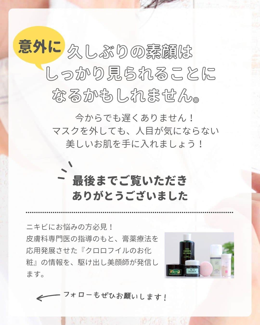 966_skincareさんのインスタグラム写真 - (966_skincareInstagram)「こんにちは。本部美顔師の大石です。  マスクを外して生活できる日が、 もうそこまで来ています。 とはいえ、花粉であったり、 まだまだマスクを外せないという方も 多いと思いますが、 規制の緩和により、 元の生活は確実に近づいています！  コロナ渦でマスク生活に慣れ 「これまでしっかりお化粧をしていなかった」 「お手入れを中断していた」という方も いつマスクを外しても恥ずかしくないように お手入れを再開していきませんか。  ＠966_skincare #クロロフイル #クロロフィル #美肌 #ご褒美 #頑張っている #クロロフイル美顔教室 #ニキビケア #敏感肌スキンケア #敏感肌 #ニキビ #老舗 #緑 #葉緑素 #亜鉛華　#酸化亜鉛　#W・Sパスター　#WSパスター　#パスターパック　#skincare #スキンケア #美容好きな人と繋がりたい #素肌美人 #肌荒れ #肌トラブル　#基礎化粧品 #美肌の秘訣　#お肌だけはキレイでいたい #美意識高め」3月8日 19時03分 - 966_skincare