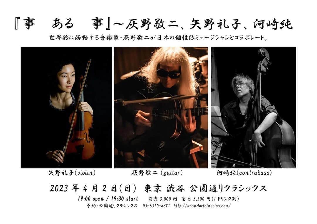 のインスタグラム：「4月2日(日) 渋谷 公園通りクラシックス http://koendoriclassics.com/ 事　ある　事　～　灰野敬二、矢野礼子、河崎純  時間：19時開場、19時半開演 料金：予約：3,000円／当日：3,500円  灰野敬二(guitar) 矢野礼子(violin) 河崎純(contrabass)  矢野礼子 東京生まれ。幼少よりクラシックバイオリンを学ぶ。早稲田大学で美術史を専攻。 2008年より即興演奏を始め、あらゆるジャンルの演奏家を中心に、ダンス、詩、映像等、様々な表現者と即興での共演を重ねながら、バイオリンの持つ生の音の美しさと、可能性を探求している。  河崎純(作曲家・コントラバス奏者) 主に舞台作品の音楽監督、構成、委嘱作品の作曲。2022年は著書「ユーラシアの歌」（ぶなのもり）、韓国、ロシアの歌手を擁する二作の作曲作品CD「HOMELANDS」「STRANGELANDS」(BishopRecords)を発表。主催する音楽詩劇研究所では、ユーラシアンオペラの第三作目となる「A Night The Sky was Full of Crazy Stars」を作曲、演出。 演劇・ダンス・音楽劇、実験的なパフォーマンスを中心にこれまで100作以上の舞台作品の音楽監督、作曲、演奏を手掛ける。歌、声の表現、朗読、演劇、コンテンポラリーダンス、伝統芸能の要素を用いた詩劇、音楽劇スタイルの舞台作品の作、構成、演出。」