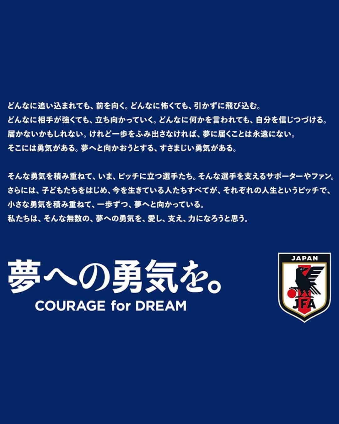 日本サッカー協会さんのインスタグラム写真 - (日本サッカー協会Instagram)「. 🔹スローガン新策定🔹  SAMURAI BLUEをはじめとする全てのカテゴリーの日本代表チームがそれぞれの目標に向かって一歩を踏み出すいま、日本代表のスローガンを新たに策定しました。  ベスト8という「新しい景色」に一歩届かなかったものの、カタール大会で日本代表が見せたプレーや姿勢には、国内外から大きな反響がありました。サッカーに触れ、日本代表を支え、ともに戦った多くの方々とともに、SAMURAI BLUEやなでしこジャパン、全てのカテゴリーの日本代表チームは「夢への勇気を。COURAGE for DREAM」をスローガンに世界に挑んでいきます。  #jfa #daihyo #サッカー日本代表 #SAMURAIBLUE #nadeshiko #なでしこジャパン #サッカー #soccer #football #⚽️ #女子サッカー #womanfootball #womensfootball #womensoccer #womenssoccer #みんななでしこ #なでニコ」3月9日 19時02分 - japanfootballassociation
