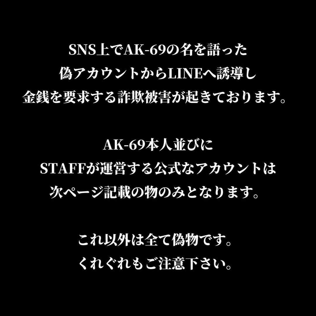 AK-69さんのインスタグラム写真 - (AK-69Instagram)「⚠️ご注意下さい⚠️  いつも応援して下さっている皆様へ。  AK-69の名を語った偽アカウントから金銭を要求され 詐欺被害に遭われた方がいらっしゃいます。  AK-69本人並びに、STAFFが運営している公式なアカウントは 3ページ目以降に記載している物のみとなります。 こちらに該当しないアカウントは全て偽物です。  ライブのチケット情報などスタッフアカウント宛の質問DMへ返答することなどを除き、 公式なアカウントから個別に連絡を取り、金銭を要求することなどは一切ございません。 くれぐれもご注意下さい。  この被害を知り、AK-69並びにSTAFF一同非常に強い憤りを感じております。 どうか、これ以上の被害者を生まない為にもこの情報を拡散して頂きたいです。  ※追記（3/11） 投稿UP後に皆様から多く情報を頂きました。 ・偽アカウントは海外で運用されている可能性が高い ・片言の日本語でDMやオーディオ通話で連絡が来る というのが多くございました。  対策として、 ・フォローされてもフォロー返しをしない事 ・連絡が来ても一切応じない事 を徹底して下さい！  宜しくお願い致します。 情報頂いた皆様ありがとうございました。  #AK69 #偽アカウント #撲滅」3月10日 18時31分 - ak69_official