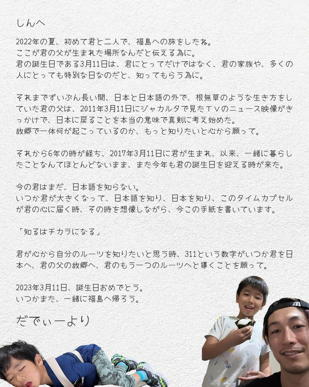 ディーン・フジオカのインスタグラム：「Dear Shin,  Summer of 2022, you and I made our first trip to Fukushima. This trip was to tell you that this is where your father was born. To let you know that your birthday is not only a special day for you, but also for your family and many other people.  Your father, who had been living a rootless life outside of Japan and the Japanese language for a very long time, began to seriously consider returning to Japan after watching the news footage in Jakarta on March 11, 2011. He sincerely wished to know more about what was happening in his hometown.  6 years later on this day, on 2017/03/11, you were born, and it's time to celebrate your birthday again this year, even though we haven't lived together much.  You don't know Japanese yet. I am writing this letter to you now, imagining a time when you are all grown up, know Japanese, know Japan, and when this time capsule will resonate with your heart.  "Knowing is power"  I hope that when you truly want to know about your roots, the number 311 will one day lead you to Japan, to your father's homeland, to your Japanese roots.  March 11, 2023. Happy Birthday. Let's go back to Fukushima together again someday.  From Daddy  #311 #福島 #fukushima #東日本大震災」