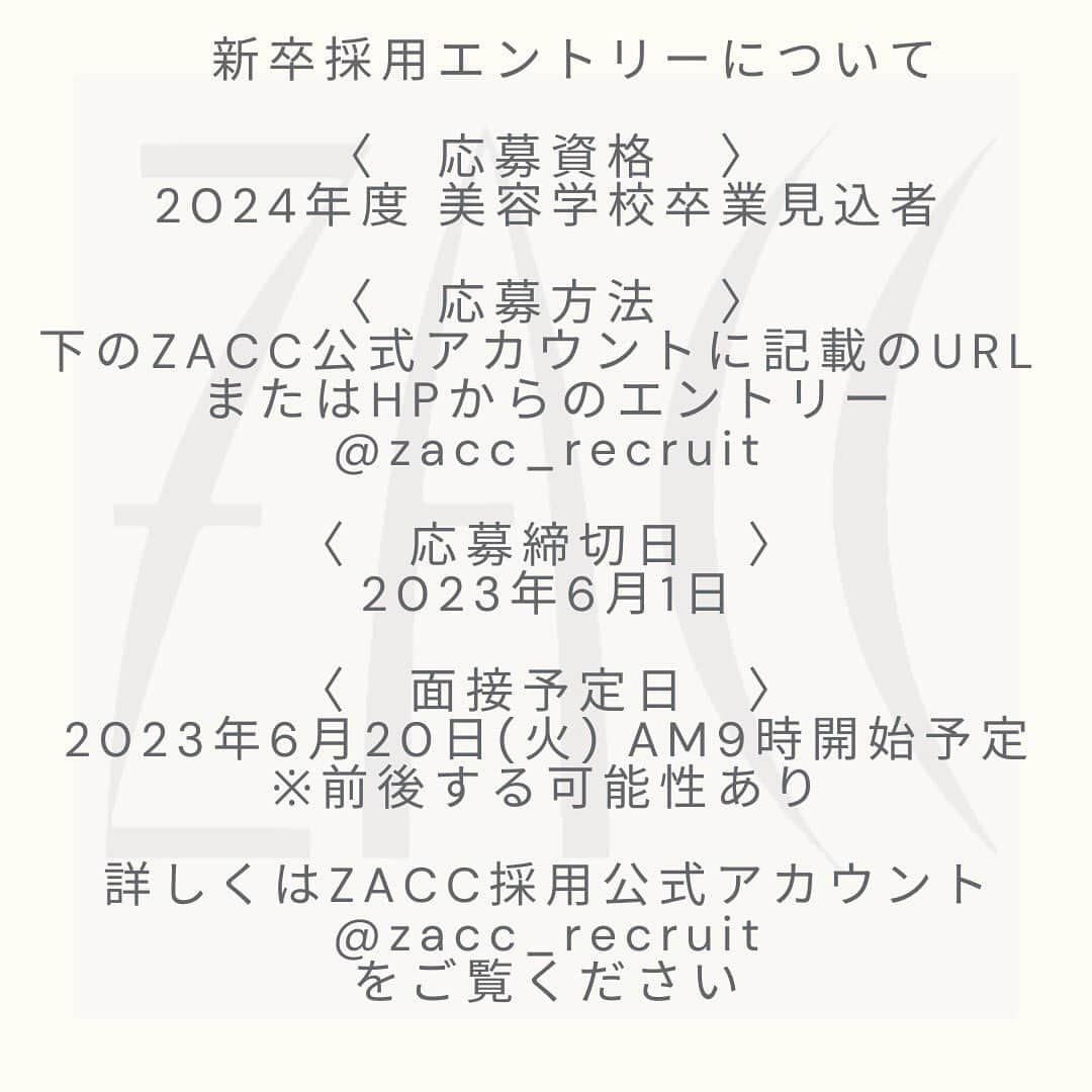 美容室ZACCさんのインスタグラム写真 - (美容室ZACCInstagram)「【 2024年度　新卒募集のお知らせ 】  〈　応募資格　〉 2024年度 美容学校卒業見込者  〈　応募方法　〉 下のZACC公式アカウントに記載のURL  またはHPからのエントリー @zacc_recruit  〈　応募締切日　〉 2023年6月1日  〈　面接予定日　〉 2023年6月20日(火) AM9時開始予定※前後する可能性あり  〈　提出書類　〉 ・成績証明書 ・出席証明書  〈　試験内容　〉 書類選考→面接  〈　募集要項　〉 新卒アシスタント/正社員 (研修期間6ヶ月)  ［ 給料 ］ アシスタント 基本給　200,000円 ※研修期間は190,000円 +技術手当て 例)シャンプー合格時+5,000円　...etc +交通費支給(上限あり応相談) +モデル代バック制度あり(モデル代の30%) +店販手当て  ［ 福利厚生 ］ 社会保険完備　(健康保険、厚生年金保険、労災保険、雇用保険)  ［ 休日 ］ 週休二日制、有給休暇、育休･産休制度あり  お問合せ:03-5468-5882 採用担当:中島、田中、飯塚  #美容師求人 #美容学生求人　#美容師求人募集　#アシスタント募集　#美容師リクルート　#表参道美容室求人#ZACC求人情報」4月10日 14時55分 - zacc_hairsalon