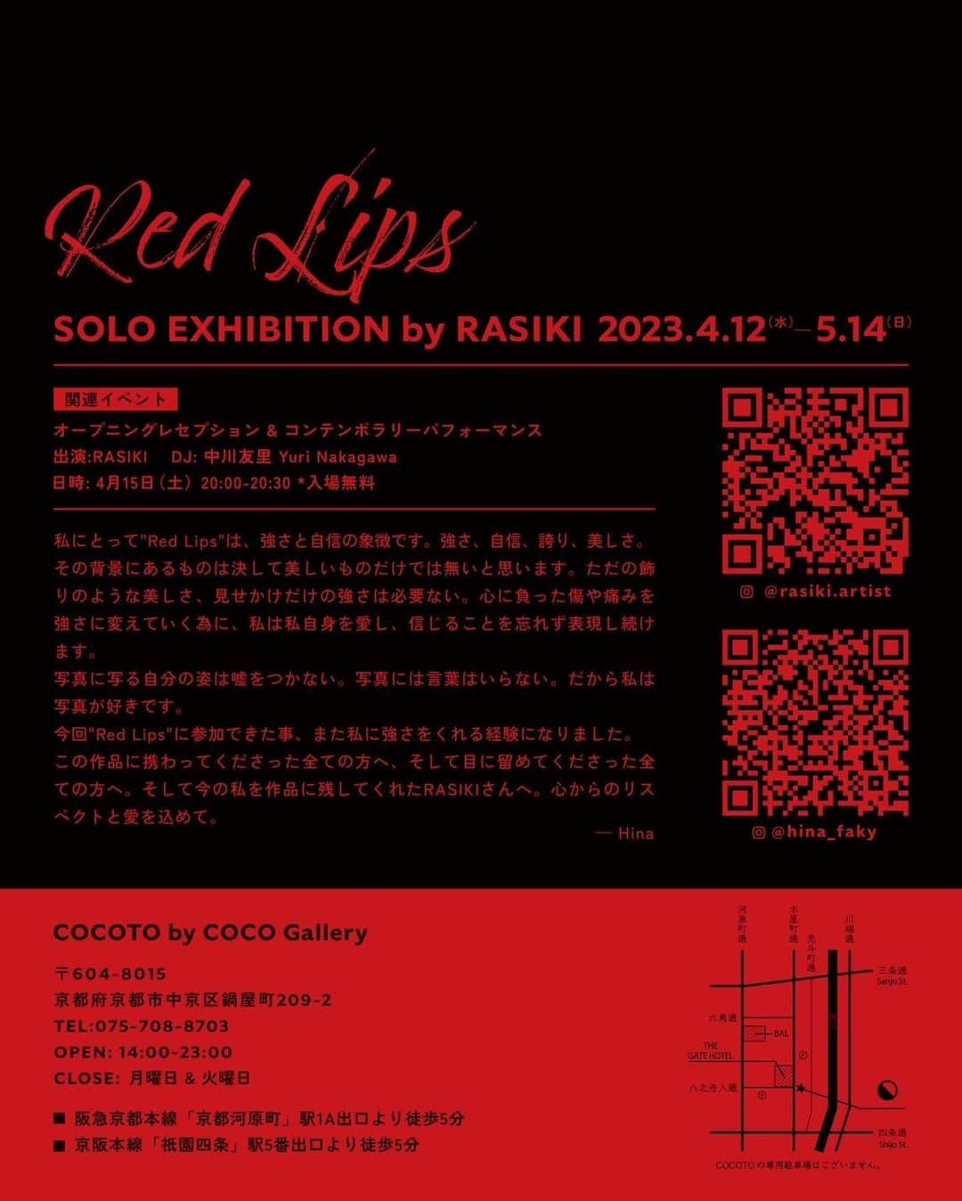 Hinaさんのインスタグラム写真 - (HinaInstagram)「ㅤㅤㅤㅤㅤㅤㅤㅤㅤㅤㅤㅤㅤ 『 Red Lips 』RASIKI X Hina Part of KYOTOGRAPHIE’s KG＋ 京都国際写真祭  この度、京都国際写真祭にて展示されるRASIKIさんの作品"Red Lips"にモデルとして携わらせて頂きました。4月15日のオープニングレセプションに私も参加させて頂きます☺︎ RASIKIさんの強い想いを受け取りながら、私自身の想いも表現できるように、こんなに心の底から自分と向き合い考えて撮影に挑んだ時間は凄く凄く貴重なものでした。1人でも多くの方に見て頂きたいです。そして、1人でも多くの方に届くことを願っています。 皆様京都でお会いできることを楽しみにしてます🙏❤️  -関連イベント- オープニングレセプション & コンテンポラリーパフォーマンス　出演:RASIKI  DJ: 中川友里 Yuri Nakagawa 日時: 4月15日（土）20:00-20:30 *入場無料  日時: 2023年4月12日(水)-5月14日（日） 会場: COCOTO by COCO Gallery @cocoto_kyoto 〒 604-8015 京都府京都市中京区鍋屋町209-2 TEL:075-708-8703  Open: 14:00-23:00 Close: 月曜日 & 火曜日　  〇 阪急京都本線「京都河原町」駅1A出口より徒歩5分 〇 京阪本線「祇園四条」駅5番出口より徒歩5分 ———————————————— 私にとって"Red Lips"は、強さと自信の象徴です。強さ、自信、誇り、美しさ。その背景にあるものは決して美しいものだけでは無いと思います。ただの飾りのような美しさ、見せかけだけの強さは必要ない。心に負った傷や痛みを強さに変えていく為に、私は私自身を愛し、信じることを忘れず表現し続けます。 写真に写る自分の姿は嘘をつかない。写真には言葉はいらない。だから私は写真が好きです。 今回"Red Lips"に参加できた事、また私に強さをくれる経験になりました。この作品に携わってくださった全ての方へ、そして目に留めてくださった全ての方へ。そして今の私を作品に残してくれたRASIKIさんへ。心からのリスペクトと愛を込めて。 —Hina」4月10日 21時36分 - hina_faky