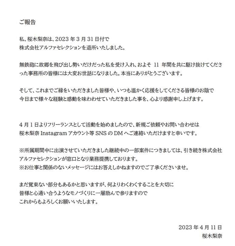 桜木梨奈のインスタグラム：「ご報告  私、桜木梨奈は、2023年3月31日付で株式会社アルファセレクションを退所いたしました。  無鉄砲に故郷を飛び出し勢いだけだった私を受け入れ、およそ11年間を共に駆け抜けてくださった事務所の皆様には大変お世話になりました。本当にありがとうございます。  そして、これまでご縁をいただきました皆様や、いつも温かく応援をしてくださる皆様のお陰で、今日まで様々な経験と感動を味わわせていただきました事を、心より感謝申し上げます。  4月1日よりフリーランスとして活動を始めましたので、新規ご依頼やお問い合わせは、桜木梨奈Instagramアカウント等SNSのDMへご連絡いただけますと幸いです。  ※所属期間中に出演させていただきました継続中の一部案件につきましては、引き続き株式会社アルファセレクションが窓口となり業務提携しております。 ※お仕事と関係のないメッセージにはお答えしかねますのでご了承くださいませ。  まだ覚束ない部分もあるかと思いますが、何よりわくわくすることを大切に、皆様と心通い合うようなモノづくりに一層励んで参りますので、これからもよろしくお願いいたします。  2023年4月11日 桜木梨奈」