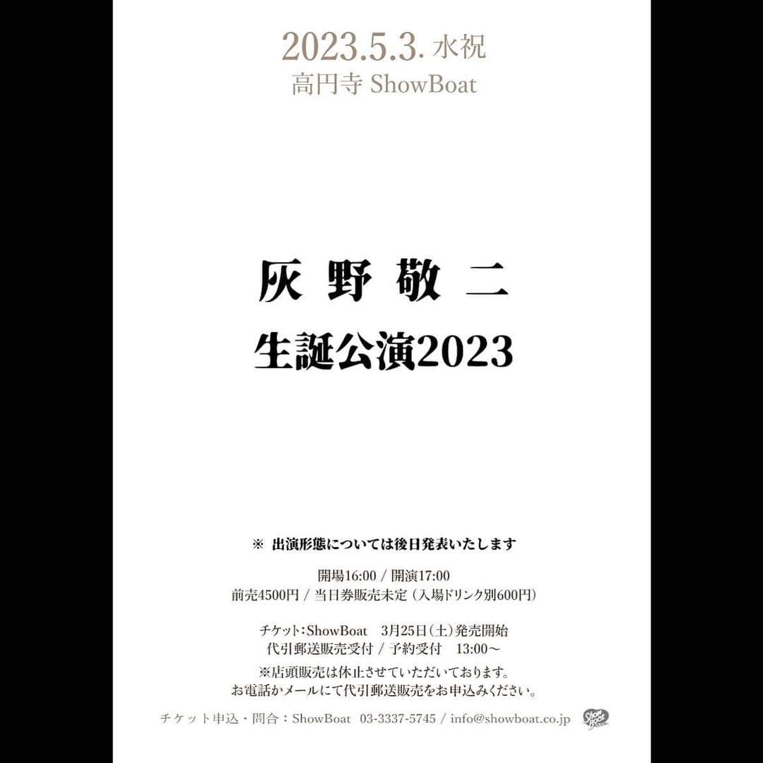 のインスタグラム：「【公演日】 2023年5月3日（水祝）  【公演名】 灰野敬二　生誕公演2023  【会場】 ShowBoat　http://www.showboat1993.com/ （東京都杉並区高円寺北 3-17-2 オークヒル高円寺 B1）  【出演】  ※後日発表いたします  【時間】 開場 16:00 / 開演 17:00  【料金】 前売￥4,500 / 当日￥5,000（税込・別途ドリンク代￥600）  【チケット】 ■ShowBoat　3月25日（土）発売 　代引郵送販売受付 / 予約受付　13:00～  ※電話またはメールにて購入申し込み、予約申し込みを受け付けます。 店頭販売は休止させていただいております。ご了承ください。 ※プレイガイド販売はございません。 ※チケットの整理番号はご購入順に番号がつきます。 （予約には番号がつきません） ※入場人数を制限しての開催となります。 ※ご購入希望の方は、お電話かメールにて下記をお伝え下さい。（手数料￥580） ・公演日 ・住所 ・氏名 ・電話番号 ・購入枚数  【入場順】 1.ShowBoatチケット（No.あり／整理番号順） 2.予約（No.なし／整列順） 3.当日券（No.なし／整列順）  【購入・予約申し込み / 問い合わせ】 ShowBoat ■Tel　03-3337-5745(14:00～23:00) ■Mail　info@showboat.co.jp」