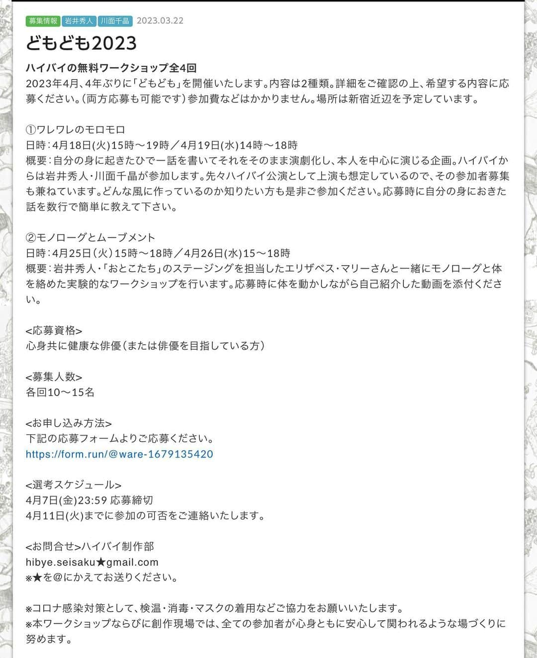 川面千晶のインスタグラム：「やったぜ❣️ どもども2023開催です✨ やったぜ❣️ ・ ずっとワレモロWSをやりたくてやりたくて仕方なかったので、すんごく嬉しいし、すんごく楽しみです🥺 ・ 4/18、19日は川面もおります〜 ・ お知り合いの方も、そうじゃない方も、是非ベストオブひでーめを抱えてご参加ください❗️ ・ お待ちしてます❗️ ・ ↓↓↓↓ ・ ハイバイの無料ワークショップ全4回 2023年4月、4年ぶりに「どもども」を開催いたします。内容は2種類。詳細をご確認の上、希望する内容に応募ください。（両方応募も可能です）参加費などはかかりません。場所は新宿近辺を予定しています。 ・ ①ワレワレのモロモロ　　 日時：4月18日(火)15時～19時／4月19日(水)14時～18時 ・ 概要：自分の身に起きたひでー話を書いてそれをそのまま演劇化し、本人を中心に演じる企画。ハイバイからは岩井秀人・川面千晶が参加します。先々ハイバイ公演として上演も想定しているので、その参加者募集も兼ねています。どんな風に作っているのか知りたい方も是非ご参加ください。応募時に自分の身におきた話を数行で簡単に教えて下さい。 ・ ②モノローグとムーブメント　 日時：4月25日（火）15時〜18時／4月26日(水)15〜18時 ・ 概要：岩井秀人・「おとこたち」のステージングを担当したエリザベス・マリーさんと一緒にモノローグと体を絡めた実験的なワークショップを行います。応募時に体を動かしながら自己紹介した動画を添付ください。 ・ <応募資格> 心身共に健康な俳優（または俳優を目指している方） ・ <募集人数> 各回10〜15名 ・ <お申し込み方法> 下記の応募フォームよりご応募ください。 ・ https://form.run/@ware-1679135420 ・ <選考スケジュール> 4月7日(金)23:59 応募締切 4月11日(火)までに参加の可否をご連絡いたします。 ・ <お問合せ>ハイバイ制作部　 hibye.seisaku★gmail.com ※★を＠にかえてお送りください。 ・ ※コロナ感染対策として、検温・消毒・マスクの着用などご協力をお願いいたします。 ※本ワークショップならびに創作現場では、全ての参加者が心身ともに安心して関われるような場づくりに努めます。 ・ #ハイバイ #ワレワレのモロモロ」