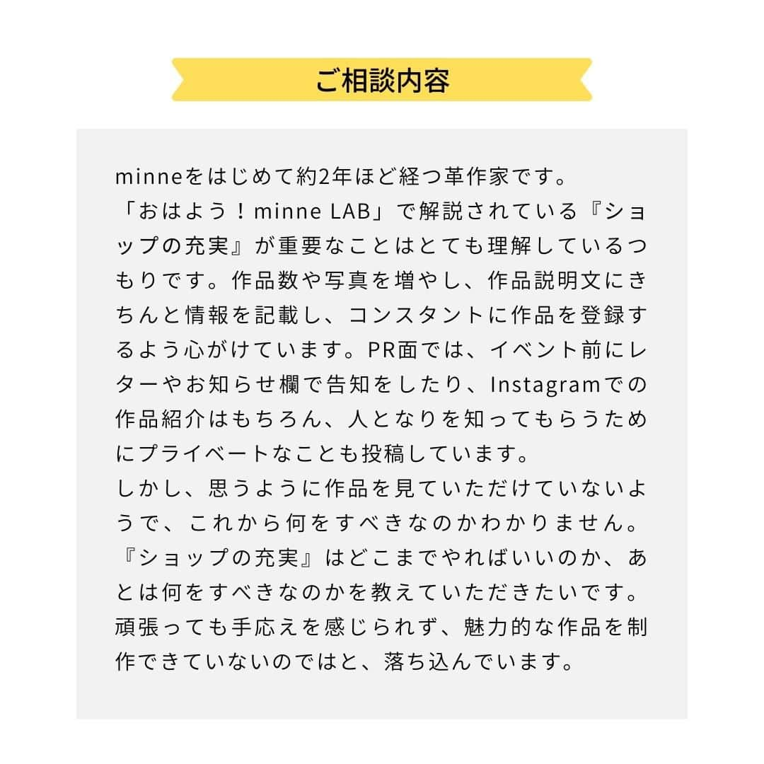 minneのアトリエさんのインスタグラム写真 - (minneのアトリエInstagram)「作家・ブランドのみなさまから寄せられたお悩みについて、minne作家活動アドバイザーの和田が考え方のポイントや道筋を解説し、YouTubeで配信している動画コンテンツ「おはよう！minne LAB（通称：おはラボ）」。  その内容の一部をマガジン形式でInstagramでもお届けしていきます。  内容をご覧いただいて、気になった方はぜひ「おはよう！minne LAB」もチェックしてみてくださいね！  ------------- ＜今回のお話のポイント＞ 1.お客様に伝える情報を整理する 2.購入意欲が増すタイミングで情報を提供する 3.お客様が楽しみになる未来の情報を増やす -------------  次の投稿では、「注意書きが増えてしまう…ブランドのサービス範囲を見直して整理しよう」というお悩みに対する内容をお届けします。 ⠀ 今後もminne LAB instagramアカウントでは、作家・ブランドのみなさまへ向けてお役立ちノウハウを発信する予定です。 販売活動のお悩みが少しでも解決できたらうれしいです。  それでは次回もお楽しみに！ ⠀ #minneLAB #minneで学ぶ #おはラボ #minne学習帖 #minne #ミンネ #ものづくり #ハンドメイド  #ハンドメイドアクセサリー #ハンドメイド作品 #伝統工芸 #ネット販売 #ネット販売ノウハウ #オンライン販売 #作品販売 #ハンドメイド作家になりたい #ブランディング #マーケティング #ハンドメイド作家 #ハンドメイド作家さんと繋がりたい #ハンドメイド部 #ミンネで販売 #minneで販売中 #販売促進 #販売のコツ #ハンドメイド初心者 #ハンドメイド販売」3月24日 17時30分 - minne_lab