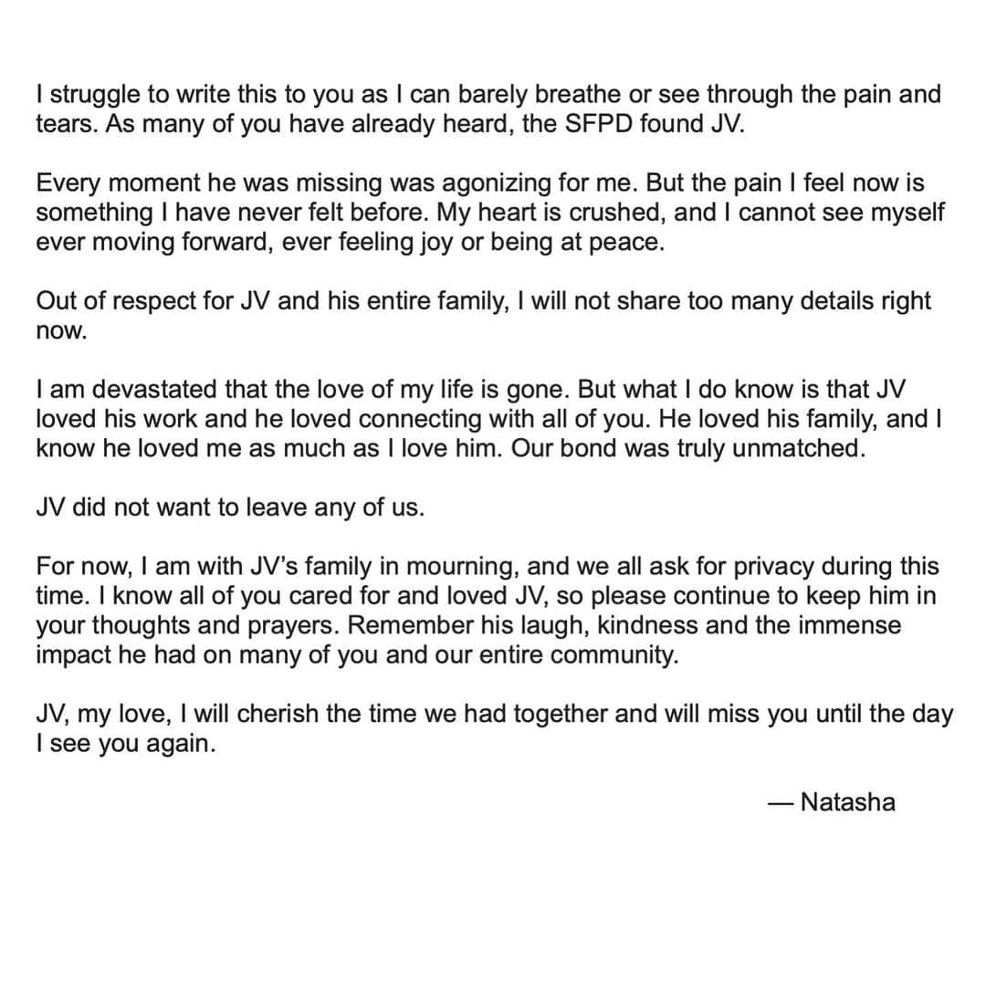 Natasha Yiさんのインスタグラム写真 - (Natasha YiInstagram)「I struggle to write this to you as I can barely breathe or see through the pain and tears. As many of you have already heard, the SFPD found JV.  Every moment he was missing was agonizing for me. But the pain I feel now is something I have never felt before. My heart is crushed, and I cannot see myself ever moving forward, ever feeling joy or being at peace.   Out of respect for JV and his entire family, I will not share too many details right now.   I am devastated that the love of my life is gone. But what I do know is that JV loved his work and he loved connecting with all of you. He loved his family, and I know he loved me as much as I love him. Our bond was truly unmatched.   JV did not want to leave any of us.   For now, I am with JV’s family in mourning, and we all ask for privacy during this time. I know all of you cared for and loved JV, so please continue to keep him in your thoughts and prayers. Remember his laugh, kindness and the immense impact he had on many of you and our entire community.  JV, my love, I will cherish the time we had together and will miss you until the day I see you again.   — Natasha 💔😭😭😭」3月24日 21時59分 - natashayi