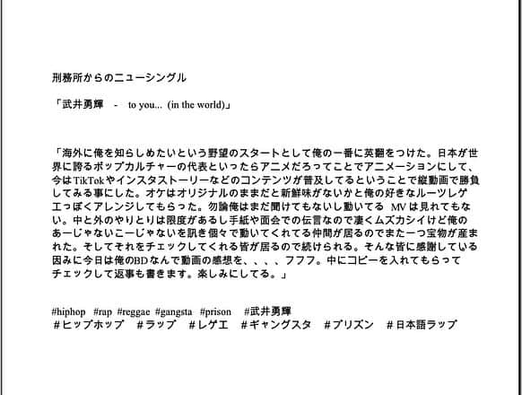 武井勇輝のインスタグラム：「刑務所からのニューシングル  「武井勇輝　-　to you... (in the world)」  「海外に俺を知らしめたいという野望のスタートとして俺の一番に英翻をつけた。日本が世界に誇るポップカルチャーの代表といったらアニメだろってことでアニメーションにして、今はTikTokやインスタストーリーなどのコンテンツが普及してるということで縦動画で勝負してみる事にした。オケはオリジナルのままだと新鮮味がないかと俺の好きなルーツレゲエっぽくアレンジしてもらった。勿論俺はまだ聞けてもないし動いてる　　MVは見れてもない。中と外のやりとりは限度があるし手紙や面会での伝言なので凄くムズカシイけど俺のあーじゃないこーじゃないを訊き個々で動いてくれてる仲間が居るのでまた一つ宝物が産まれた。そしてそれをチェックしてくれる皆が居るので続けられる。そんな皆に感謝している。因みに今日は俺のBDなんで動画の感想を、、、、フフフ。中にコピーを入れてもらってチェックして返事も書きます。楽しみにしてる。」  #hiphop  #rap  #reggae  #gangsta  #prison  #武井勇輝  #ヒップホップ　#ラップ #レゲエ #ギャングスタ #プリズン #日本語ラップ」