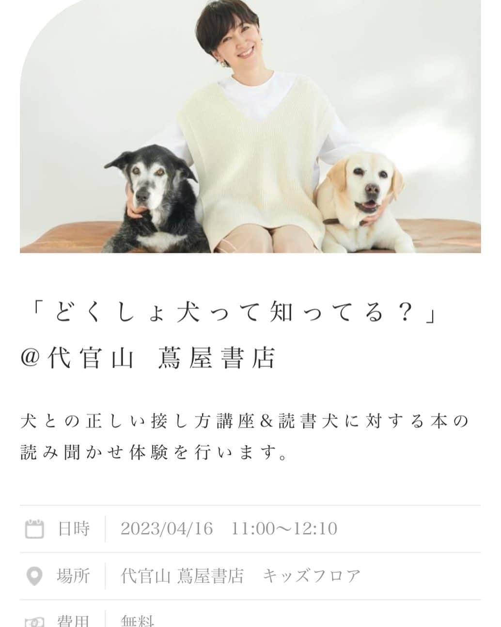 滝川クリステルのインスタグラム：「【どくしょ犬イベント参加者　募集中です！】⁡ ⁡ 昨年に続き、この度、4月16日（日）に代官山 蔦屋書店で開催予定のどくしょ犬イベントの参加者を募集しています^_^  ⁡ 詳しくは、こちらからご覧ください💕 ↓ https://christelfoundation.org/project/sos/reading-to-dogs/⁡⁡ ※@christelvieensemblefoundationのハイライトより直接ページに飛んでいただけます。⁡ ⁡  募集対象者は、 小学校中学年（8歳～10歳）程度 お子様 4名（&同伴者として保護者原則1 理 定員 名） 申込先着順で定員になり次第締め切らせてもらいます。 人前で読むのが苦手な子、自信がない子、そんな子たちの変化が特に著しいと言われています。 また、犬に触れたことがない子も、是非動物のぬくもりを感じでもらいたいと思います。 ご応募、お待ちしています💕  ⁡ ⁡ ⁡ #christelvieensemblefoundation⁡ #クリステル財団⁡ #滝川クリステル⁡ #読書犬⁡⁡ #どくしょ犬⁡ #読書⁡ #子ども⁡ #絵本⁡ #蔦屋書店⁡ #どくしょ犬って知ってる？」