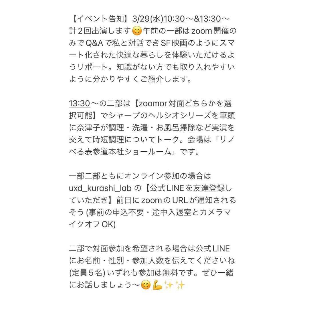 奈津子さんのインスタグラム写真 - (奈津子Instagram)「【イベント出演】いよいよ明日3/29(水)10:30〜&13:30〜計2回出演本番です😊参加費は無料でzoomのリンクは主催の　@uxd_kurashi_lab さんの公式LINEで投稿されています。公式Instagramから飛んで友達登録をお願いします。  10:30〜午前の一部はまるでSF映画のように最先端のスマート化された快適な暮らしを参加者の皆様に体験いただけるようリポート。知識がない方でも取り入れやすいように分かりやすくご紹介します。  13:30〜の午後の二部は時短をテーマに奈津子が調理・洗濯・風呂掃除などをメインにヘルシオシリーズを使って実演を交えてトークします。  どちらの回も暮らしが快適になる内容になってますよ。  事前のお申込は不要・途中入退室とカメラマイクオフOKなのでぜひ気軽にご参加くださいね💪  ぜひ一緒にお話しましょう〜  参加費無料のzoomのリンクは @uxd_kurashi_lab さんのアカウントから飛ぶのが早いですが念のためこちらの公式LINEのリンクも↓  https://liff.line.me/1645278921-kWRPP32q/?accountId=uxd-kurashi-lab  久々のイベントで楽しみです！  そして今夜も18:10〜東京FM #スカロケ　生出演です。ぜひ聴いてください✨  #家電 #家電好き #家電女優 #奈津子 #スマートハウス #スマートホーム  #家事 #料理 #ズボラ飯 #無料イベント  #無料 #イベント #イベント情報」3月28日 17時36分 - natsuko_kaden