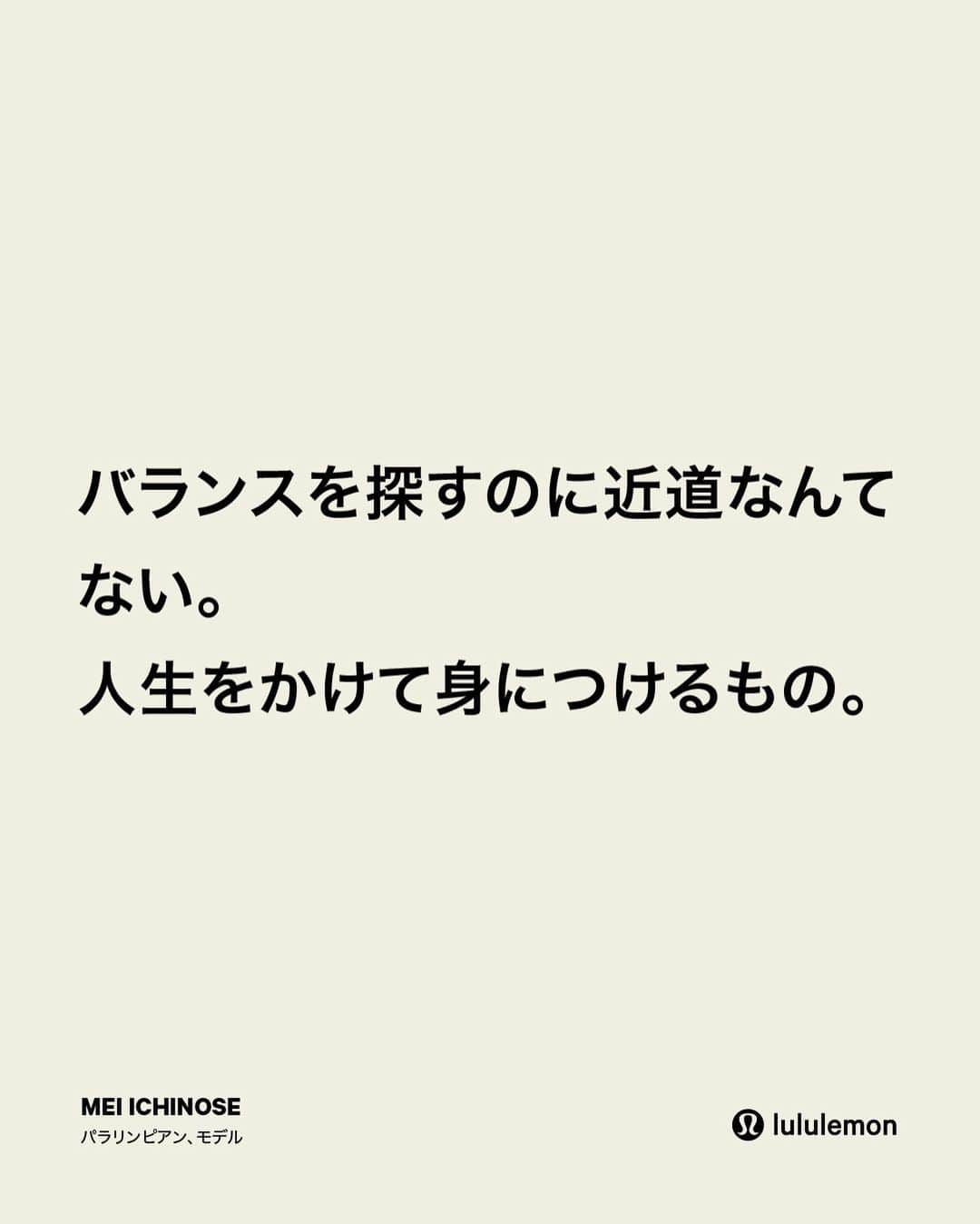 一ノ瀬メイさんのインスタグラム写真 - (一ノ瀬メイInstagram)「. 競泳選手だった頃は目標が明確だった。 一つ一つの選択が「自分を表彰台まで導いてくれるものか？」を考えるようにコーチから何度も教えられた。 そして水泳を引退した時ふと思った、「なんのために生きるんだろう？」と。  選手の時のように目標を未来に立ててはいない、今は"今"にフォーカスして毎日を生きている。 水泳は私の人生のコンパスだった。そして今は新しいコンパス、そしてバランスを築いているところ。  ウェルビーイングやバランスを見つけるのに近道なんてない。人生をかけて身につけるもの。  -from Mei --------------------  When I was a competitive swimmer, I knew where I was headed. My coach used to call it a ‘podium choice.’ So whatever choices you make, is that a choice that will take you to the podium?  When I retired from swimming, I was like, what are you living for? Now, I'm focusing more on how I’m ‘being’ in life.  Swimming was my compass. Now I'm figuring out what life looks like after retirement. I'm trying to find balance again. It takes time. And that’s ok. Every life experience counts.  Get Into Balance.   -from Mei」3月28日 18時53分 - mei_ichinose