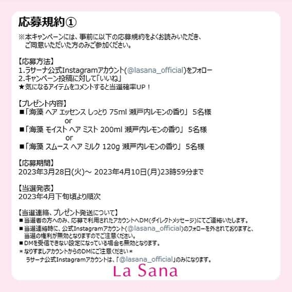 La Sana (ラサーナ) さんのインスタグラム写真 - (La Sana (ラサーナ) Instagram)「＼フォロワー様限定／ 🍋瀬戸内レモンの香り リニューアル記念🍋 #プレゼントキャンペーン ⁡ 大人気の「瀬戸内レモンの香り」シリーズが、この度4月1日よりリニューアル新発売いたします！ 発売を記念して、プレゼントキャンペーンを開催！！🎁💛 ⁡ これまでのイエローレモンに、新たに早摘みレモン（グリーンレモン）のさわやかさをプラス。甘酸っぱくさわやかな瀬戸内レモンの香りをお楽しみいただけます✨ ⁡ ⁡ ☆フォロー＆いいねで当たる☆ ・海藻 ヘア エッセンス しっとり 75ml 瀬戸内レモンの香り ×5名様 ・海藻 ヘア ミスト200ml 瀬戸内レモンの香り ×5名様 ・海藻 ヘア ミルク 120g 瀬戸内レモンの香り ×5名様 合計15名様にプレゼントいたします！ ⁡ 【応募方法】 Step①：本アカウント(@lasana_official)をフォロー Step②：この投稿にいいね♡して応募完了👍 ⁡ ★気になるアイテムをコメントすると当選率UP⁉✨ 　(#ヘアエッセンス #ヘアミスト #ヘアミルク で教えてね♪) ⁡ 【応募期間】 2023年3月28日(火)～2023年4月10日(月)23:59まで ────────────────── 当選のご連絡は、4月下旬頃より順次、 ダイレクトメッセージにてお知らせさせていただきます。 ⁡ みなさんぜひご応募くださいね！🙌 ⁡ －－－－－－－－－－－－－－－－－－－－ ⁡ ⚠️偽アカウントにご注意ください⚠️ La Sana（ラサーナ）を装った偽アカウントがあるとのご報告をいただいております。 当選のご連絡は必ずラサーナの公式アカウント（@lasana_official）からのご連絡となります。 また、いかなる場合であってもクレジットカードなどのご情報をお聞きすることはございませんのでご注意ください。 ⁡ －－－－－－－－－－－－－－－－－－－－ 【個人情報について】 本キャンペーンに関する個人情報の取り扱いに関しては、株式会社ヤマサキ(当社)の プライバシーポリシーに準拠します。 本キャンペーンで収集したお客様の個人情報は当選者への賞品送付に使用します。 収集したすべての個人情報はご本人の同意なく、 外部機関に対してそれらの情報の交換・売買・共有を行うことはありません。 　　 ▼株式会社ヤマサキ プライバシーポリシー https://www.corporate.lasana.co.jp/privacy/ －－－－－－－－－－－－－－－－－－－－ ⁡ #ラサーナ #lasana #髪の悩み #美髪 #プレゼント#キャンペーン #フォロワー様限定 #アウトバストリートメント#洗い流さないトリートメント#ヘアケア #ヘアケア用品 #おうちbeauty#ダメージヘアケア #プレゼントキャンペーン #プレゼント企画 #ヘアエッセンス#ヘアミスト#ヘアミルク#瀬戸内レモンの香り#香る美髪#レモン#レモンの香り」3月28日 19時19分 - lasana_official