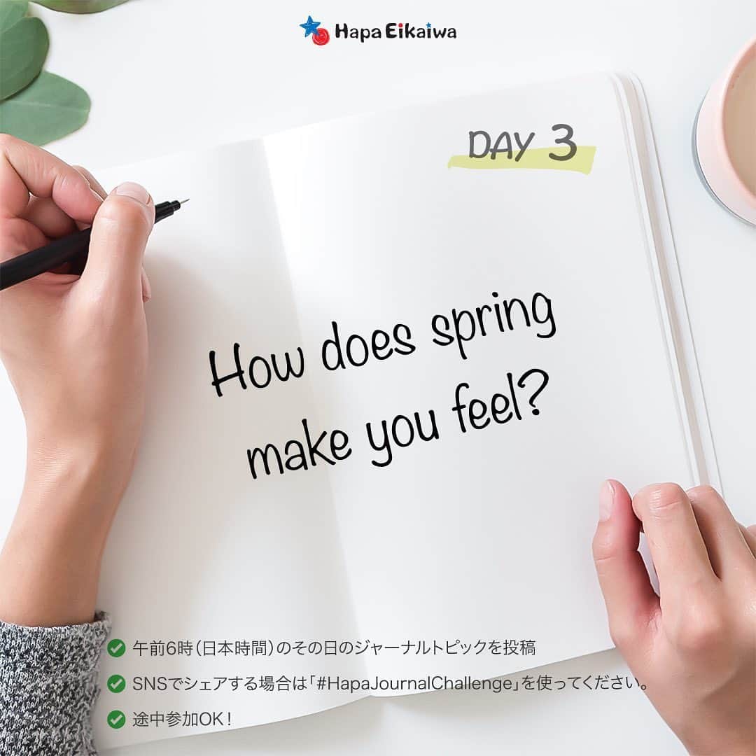 Hapa 英会話さんのインスタグラム写真 - (Hapa 英会話Instagram)「Journaling Day 3: How does spring make you feel? (春に感じること) 📝   ========== 「5日間ジャーナルチャレンジ」  3/27-3/31までの5日間、毎日ジャーナリング用のテーマをアップしますので、テーマに沿った自分のジャーナルを書いてみましょう！ジャーナルはコメントに投稿するか、自分のSNSでシェアする場合、「#HapaJournalChallenge」を使ってください😃  ジャーナリングを習慣化させて一緒に英語力アップを目指しましょう！これから5日間、一緒に頑張りましょう✌🏻  #hapa英会話 #HapaJournalChallenge #ジャーナリング #英語日記 #日記 #春 #春がきた」3月29日 4時53分 - hapaeikaiwa