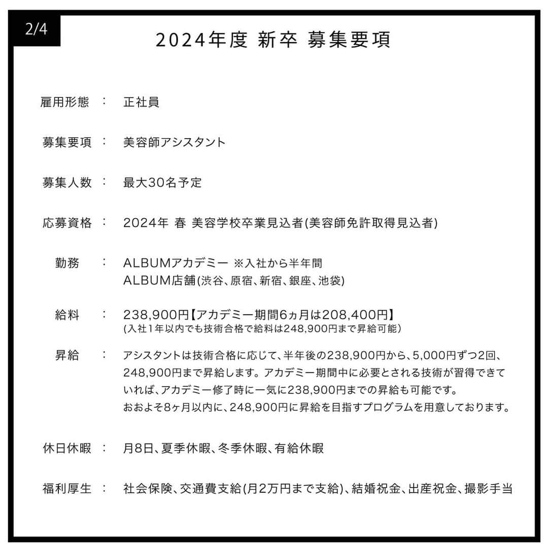 ALBUMさんのインスタグラム写真 - (ALBUMInstagram)「✔︎≪新卒生募集≫ 明日2023年4月1日(土)より 2024年度の就職活動を行われている学生様を対象とした 新卒採用の一次募集を行います！ なお、会社説明会は2023年4月13日(木)21時に 当アカウントのインスタライブにて行います。  【募集要項】 画像を左にスライドしてご確認ください  【応募資格】 2024年春 美容学校卒業見込者（美容師免許取得見込者）  【応募方法】 当アカウント（ @album_hair ）プロフィールのURL（リンク先の上部）から エントリーフォームに入力して送信  【一次募集応募締め切り】 2023年4月30日(日)まで  【採用までの流れ】 WEB選考→一次面接（オンライン）→最終面接（対面）→内定  ＝第一選考＝ ・合格通知：2023年5月10日(水) 合格者のみご記入いただいたメールアドレスもしくは携帯番号宛にご連絡します  ＝第二次選考＝(第一選考を通過された方) ・一次面接（オンライン）：2023年5月16日(火)予定 ・最終面接（対面）：2023年5月22日(月)予定  - - - - - - - - - - - - - - -  【お問い合わせ先】 ALBUM OFFICE TEL / ‪03-6712-5547‬ FAX / ‪03-6712-5548‬ MAIL / info@album-hair.com  ALBUM（ @album_hair ）  #美容師求人 #美容師求人東京 #美容師求人募集中 #美容室求人 #美容室求人募集 #美容室求人東京 #ヘアサロン求人 #美容師リクルート #美容室リクルート #美容師新卒 #美容師新卒募集 #美容師新卒採用 #美容学生求人 #美容学生就職 #美容学生就活 #美容学生募集 #美容学生 #美容師アシスタント募集 #美容師アシスタント求人 #渋谷美容室 #原宿美容室 #新宿美容室 #銀座美容室 #池袋美容室 #東京美容室 #hairsalon #髮型師 #미용실 #ร้านเสริมสวย」3月31日 21時30分 - album_hair