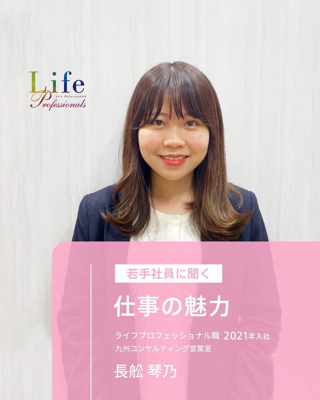 第一生命 新卒採用さんのインスタグラム写真 - (第一生命 新卒採用Instagram)「. LifeProfessionals 仕事の魅力  九州コンサルティング営業室 長舩 琴乃 2021年入社   ぜひ保存して、参考にしてみてください。  このアカウントでは、 第一生命のイベントご案内やお役立ち情報を発信しています。  ＝＝＝＝＝＝＝＝＝＝＝＝＝＝＝＝＝＝  ハイライトからも 会社説明会予約サイトに飛べます。  第一生命ライフプロフェッショナル職について 詳しく知りたい方は、 プロフィールTOPのURLからご覧ください。  ▼ライフプロフェッショナル職 マイページ https://www.dai-ichi-life-professionals.jp/  #第一生命#ライフプロフェッショナル職#総合営業職#LifeProfessionals#ライフプロフェッショナルズ#社員#営業#internship#インターン#インターンシップ#コンサルティング営業室#生命保険#生保#金融業界#新卒採用#内定者#就活#就職活動#24卒#24卒と繋がりたい#一生涯のパートナー」4月17日 18時00分 - dai_ichi_life_recruit