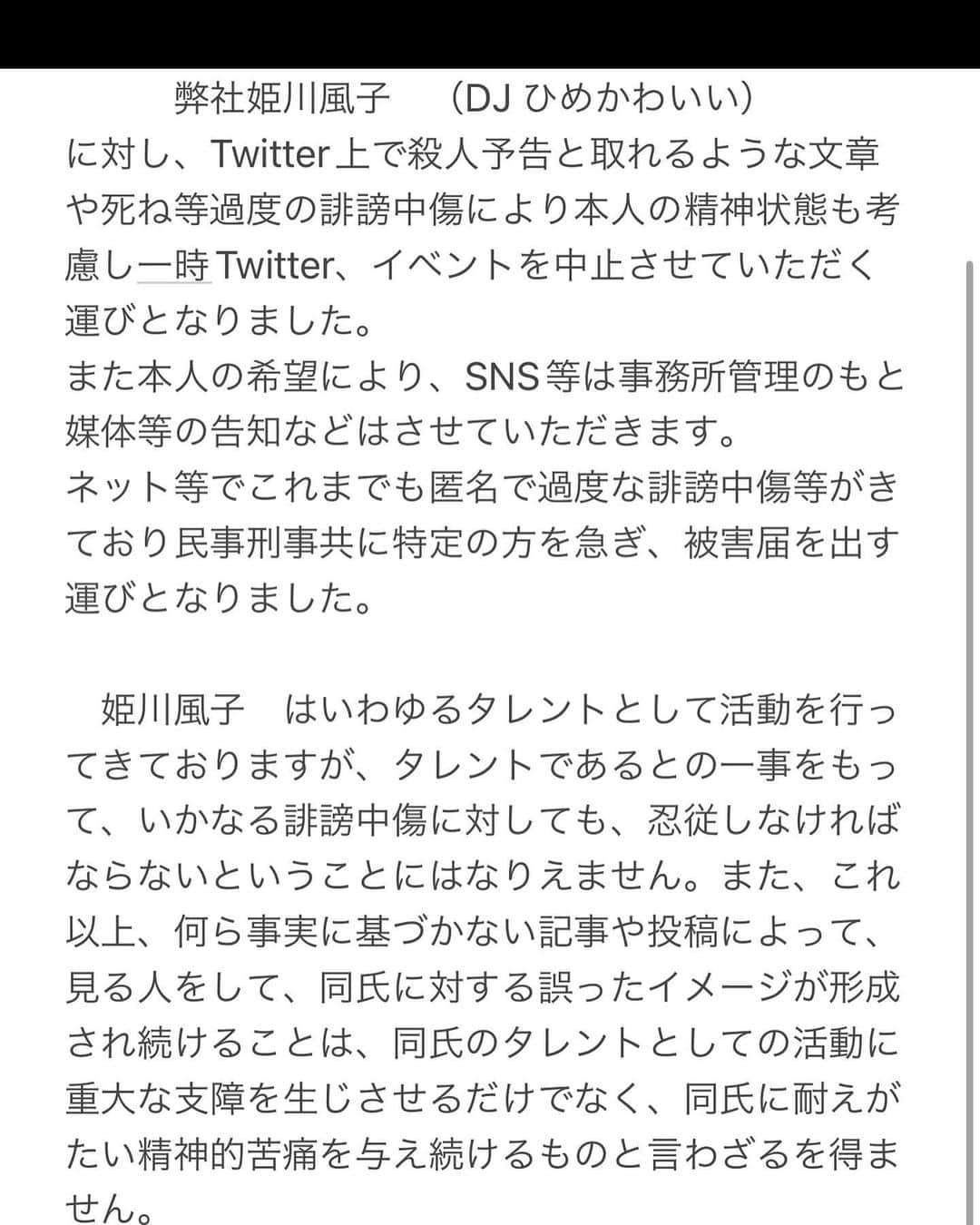 麻衣愛のインスタグラム：「本人からのコメントは控えさせていただきます。 本人の精神状態を考慮し、弊社も本人に寄り添い、より一層ケアにつとめさせていただきます。ご一読よろしくお願い致します。又、SNSは当面スタッフからの更新とさせていただきます。 又、しばらくの間姫川風子　の店舗に関しても本人が現場に出ることは控えさせていただきます。  　　　　　　　お知らせ 　　　弊社姫川風子　（DJ ひめかわいい） に対し、Twitter上で殺人予告と取れるような文章や死ね等過度の誹謗中傷により本人の精神状態も考慮し一時Twitter、イベントを中止させていただく運びとなりました。 また本人の希望により、SNS等は事務所管理のもと 媒体等の告知などはさせていただきます。 ネット等でこれまでも匿名で過度な誹謗中傷等がきており民事刑事共に特定の方を急ぎ、被害届を出す運びとなりました。  　姫川風子　はいわゆるタレントとして活動を行ってきておりますが、タレントであるとの一事をもって、いかなる誹謗中傷に対しても、忍従しなければならないということにはなりえません。また、これ以上、何ら事実に基づかない記事や投稿によって、見る人をして、同氏に対する誤ったイメージが形成され続けることは、同氏のタレントとしての活動に重大な支障を生じさせるだけでなく、同氏に耐えがたい精神的苦痛を与え続けるものと言わざるを得ません。 　言論の自由が最大限に保障されなければならないことは言うまでもありませんが、言論には当然に責任を伴います。しかし何ら根拠に基づかない無責任な発言によって、特定人の名誉やプライバシーを侵害する行為が行われている現状をこれ以上放置することはできません。  またおってスタッフから警察への被害届についてと弁護士から受任届のご説明をさせていただきます。 よろしくお願い致します。」