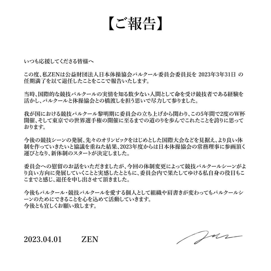 ZENのインスタグラム：「いつも応援してくださる皆様へ  この度、私ZENは公益財団法人日本体操協会パルクール委員会委員長を 2023年3年31日 の 任期満了を以て退任したことをここで報告いたします。今後もパルクール・競技パルクールを愛する個人として組織や肩書きが変わってもパルクールシーンのためにできることを心を込めて活動していきます。今後とも宜しくお願い致します。」