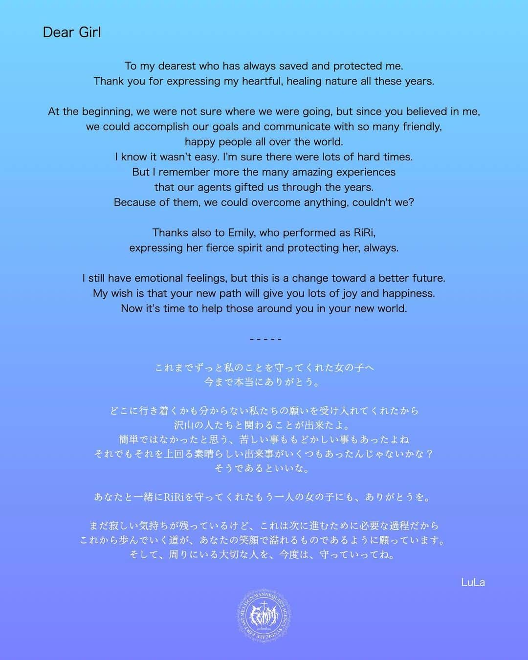 FEMMのインスタグラム：「Dear Girl  To my dearest who has always saved and protected me.  Thank you for expressing my heartful, healing nature all these years. At the beginning, we were not sure where we were going, but since you believed in me, we could accomplish our goals and communicate with so many friendly, happy people all over the world. I know it wasn’t easy. I’m sure there were lots of hard times. But I remember more the many amazing experiences that our agents gifted us through the years.  Because of them, we could overcome anything, couldn't we?  Thanks also to Emily, who performed as RiRi, expressing her fierce spirit and protecting her, always.  I still have emotional feelings, but this is a change toward a better future. My wish is that your new path will give you lots of joy and happiness. Now it’s time to help those around you in your new world.  With Love from LuLa   - - - - -   Dear Girl  これまでずっと私のことを守ってくれた女の子へ、 今まで本当にありがとう。 どこに行き着くかも分からない私たちの願いを受け入れてくれたから 沢山の人たちと関わることが出来たよ。 簡単ではなかったと思う、苦しい事ももどかしい事もあったよね それでもそれを上回る素晴らしい出来事がいくつもあったんじゃないかな？ そうであるといいな。  あなたと一緒にRiRiを守ってくれたもう一人の女の子にも、ありがとうを。  まだ寂しい気持ちが残っているけど、これは次に進むために必要な過程だから これから歩んでいく道が、あなたの笑顔で溢れるものであるように願っています。  そして、周りにいる大切な人を、今度は守っていってね。　  LuLa  2023.04.02」