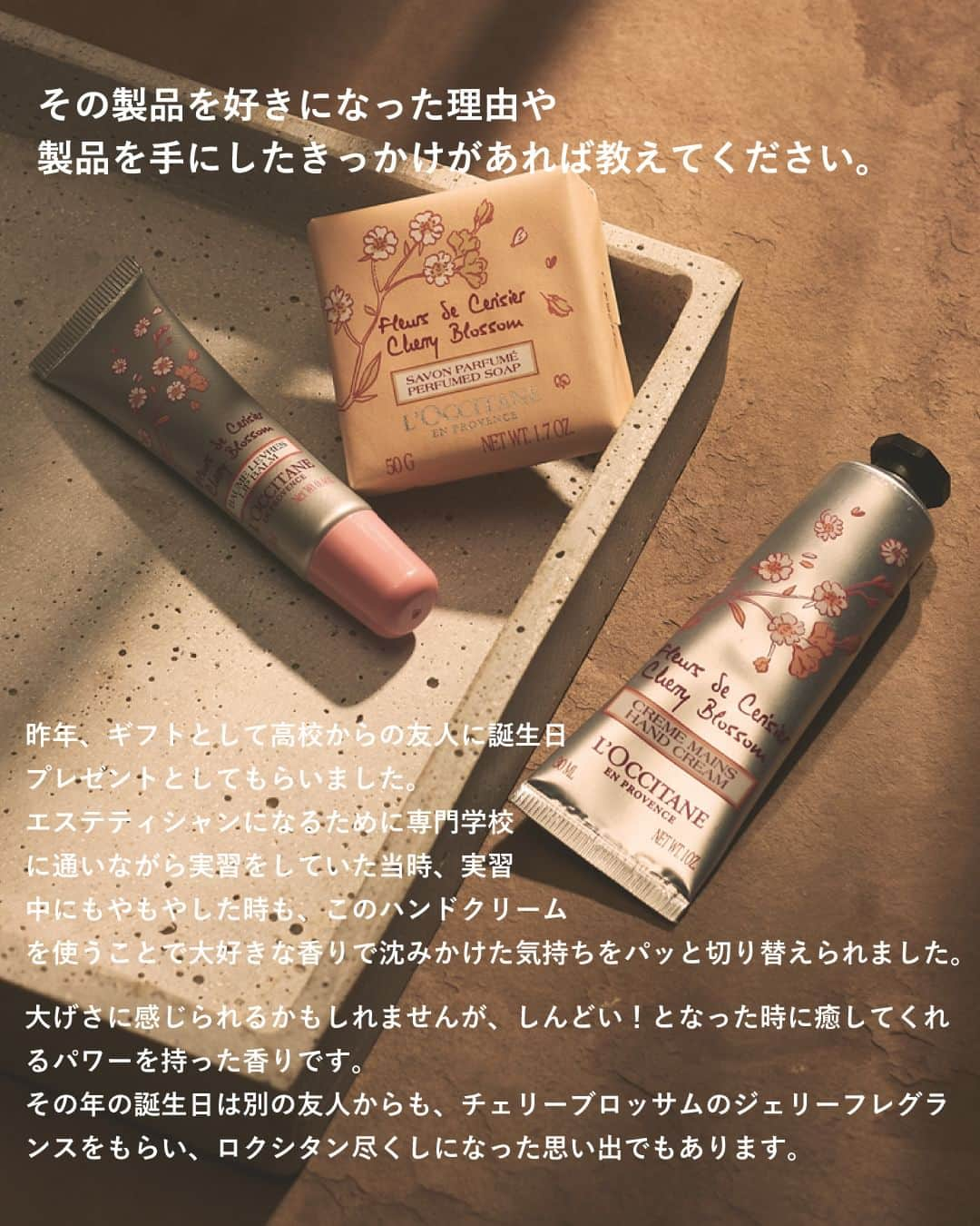 L'OCCITANE en Provenceさんのインスタグラム写真 - (L'OCCITANE en ProvenceInstagram)「＼特別企画📢／愛用アイテムとそれにまつわるエピソードを語る「私とロクシタンの物語」  ロクシタンジャポン公式Instagram ファンコミュニティ「チームロクシタン」  そのメンバーのみなさんに愛用アイテムと まつわるエピソードを語っていただきました👏  「Me＆L’Occitane〜私とロクシタンの物語〜」と題し 本日から全3回、マガジン形式でご紹介していきます。  みなさんも自分のお気に入りアイテムを 思い浮かべながらお読みくださいね。  ╭━━━━━━━━━━━━╮  　Me＆L’Occitane 第1弾 　物語の主役は・・・？  ╰━ｖ━━━━━━━━━━╯  　◤ハンドクリーム GIFT WITH HAPPINESS  　気分に合わせて香りを使い分けられる 　5つの香りのミニハンドクリームセット。 　 　特に『チェリーブロッサム』の香りが大好きと話す 　チームロクシタンメンバーのayaさん。 　香りとともに記憶に残る素敵なエピソードを 　教えてくださいました🌸  　➡︎SWIPEでエピソードをチェック👆 ̖́-  ･･････････････････････････････････  今の季節にぴったりの春を感じる チェリーブロッサムの香り 「私もお気に入り！」 という方は、「コメント欄」から 「🌸」の絵文字で教えてください💬  Me＆L’Occitane〜私とロクシタンの物語〜 第2回もお楽しみに。  #ロクシタン #loccitane #チームロクシタン #meandloccitane #私とロクシタンの物語 #推しコスメ #愛用コスメ #底見えコスメ #ギフト #シェアコスメ #持ち歩きコスメ #プレゼント #贈り物 #ポーチの中身 #バッグの中身 #ミニサイズコスメ #オスマンサス #春コスメ2023 #ハンドケア #ハンドクリームマニア #ハンドクリーム #いい香り #指先美人 #ネイルケア #ミニサイズコスメ #金木犀 #プチギフト #春コスメ #保湿ケア #推しコスメ」4月3日 18時30分 - loccitane_jp