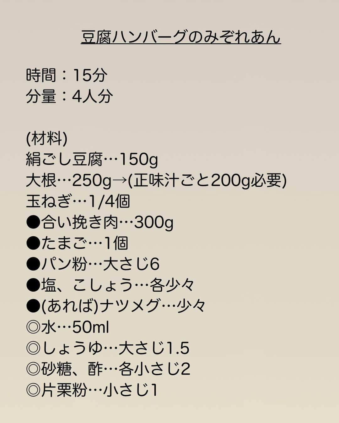 長田知恵さんのインスタグラム写真 - (長田知恵Instagram)「（レシピ）#スワイプレシピ ＿＿＿＿＿＿＿＿＿＿＿＿＿＿＿＿＿＿＿＿＿ やわらかジューシー♪ #豆腐ハンバーグのみぞれあんt ￣￣￣￣￣￣￣￣￣￣￣￣￣￣￣￣￣￣￣￣￣ ⁡ おはようございます^ ^ ⁡ 今朝は ふわふわ✨やわらかハンバーグに 大根たっぷりのみぞれあんが絶品の 豆腐ハンバーグをご紹介😊 ⁡ 豆腐の水切りは不用！ 種はまとめてコネコネするだけでOK！ あとは大根をすりおろして 仕上げに絡めるだけです😊 ⁡ みぞれあんは わりとしっかりした味で ハンバーグに絡まってご飯も進みます🍚 ⁡ ヘルシーで節約にもなりますし 食べやすいハンバーグですので 良かったら作ってみて下さい♪ ⁡ ⁡ ＿＿＿＿＿＿＿＿＿＿＿＿＿＿＿＿＿＿＿＿＿ 時間：15分 分量：4人分 ⁡ (材料) 絹ごし豆腐…150g 大根…250g→(正味汁ごと200g必要) 玉ねぎ…1/4個 ●合い挽き肉…300g ●たまご…1個 ●パン粉…大さじ6 ●塩、こしょう…各少々 ●(あれば)ナツメグ…少々 ◎水…50ml ◎しょうゆ…大さじ1.5 ◎砂糖、酢…各小さじ2  ◎片栗粉…小さじ1 　 (作り方) ❶豆腐はペーパーで包み水気を軽く切る。大根は皮をむいてすりおろし、◎と合わせておく。玉ねぎはみじん切りにする。 ❷ボウルに●と豆腐、玉ねぎを入れて、滑らかになるまで混ぜ、4等分にして丸める。 ❸フライパンにサラダ油(分量外)大さじ1を入れて中火で熱し、②の形を小判形に整えて並べる。2分ほど焼いて焼き色が付いたら裏返し、フタをして弱火で5分ほど蒸し焼きにする。 ❹焼けたら端に寄せて余分な油を拭き取り、おろしダレを加える。かき混ぜながらとろみが付くまで煮詰めればば完成。 ＿＿＿＿＿＿＿＿＿＿＿＿＿＿＿＿＿＿＿＿＿ ⁡ (ポイント) ●種は柔らかいので、フライパンに入れる直前に形を整えて並べると良いです。 ●木綿豆腐でも代用可。 ●鶏挽き肉、豚ひき肉でも代用可。 ●おろしダレは、片栗粉が入っているので、よくかき混ぜて下さい。 ●大根は多めにおろして、200gを計量した方が作りやすいと思います。残ったらトッピング用に使えばOKです♪ ＿＿＿＿＿＿＿＿＿＿＿＿＿＿＿＿＿＿＿＿＿ ⁡ ⁡ 💬使用アイテムは楽天roomにのせています （ハイライトから飛べます） ⁡ 💬ナディアも更新中  （ハイライトから飛べます） ⁡ ⁡ 💎公式ブログ『𝖠𝗆𝖾𝖻𝖺ブログ』💎 つきの家族食堂〜ごはんとおやつと〜 日々のことや、子育て、レシピ、使っている道具など わたしの日常などを綴っています📄 @𝗍𝗌𝗎𝗄𝗂𝖼𝗈𝗈𝗄 ⁡ ⁡ 💎公式ブログ『レシピブログ』💎 こちらも𝖠𝗆𝖾𝖻𝖺ブログとリンクしていますが レシピ検索がしやすくなっています 野菜の名前など、🔎マークに入れると 探せるようになっています📄 @𝗍𝗌𝗎𝗄𝗂𝖼𝗈𝗈𝗄 ⁡ ⁡ 💎書籍【ブログやプロフィールから】@𝗍𝗌𝗎𝗄𝗂𝖼𝗈𝗈𝗄 📗【つきの家族食堂　魔法の万能だれ】 📗【毎日のごはん作りがラクになるおかずの本】 📗【つきの家族食堂　作り置き弁当】 ⁡ ⁡ ⁡ ＿＿＿＿＿＿＿＿＿＿＿＿＿＿＿＿＿＿＿＿＿ ⁡ #簡単レシピ#節約レシピ #時短レシピ#献立#夕飯#器 #作り置きレシピ#recipe #フーディーテーブル #豆腐レシピ#豆腐ハンバーグ #大根レシピ#ハンバーグ」4月4日 7時30分 - tsukicook