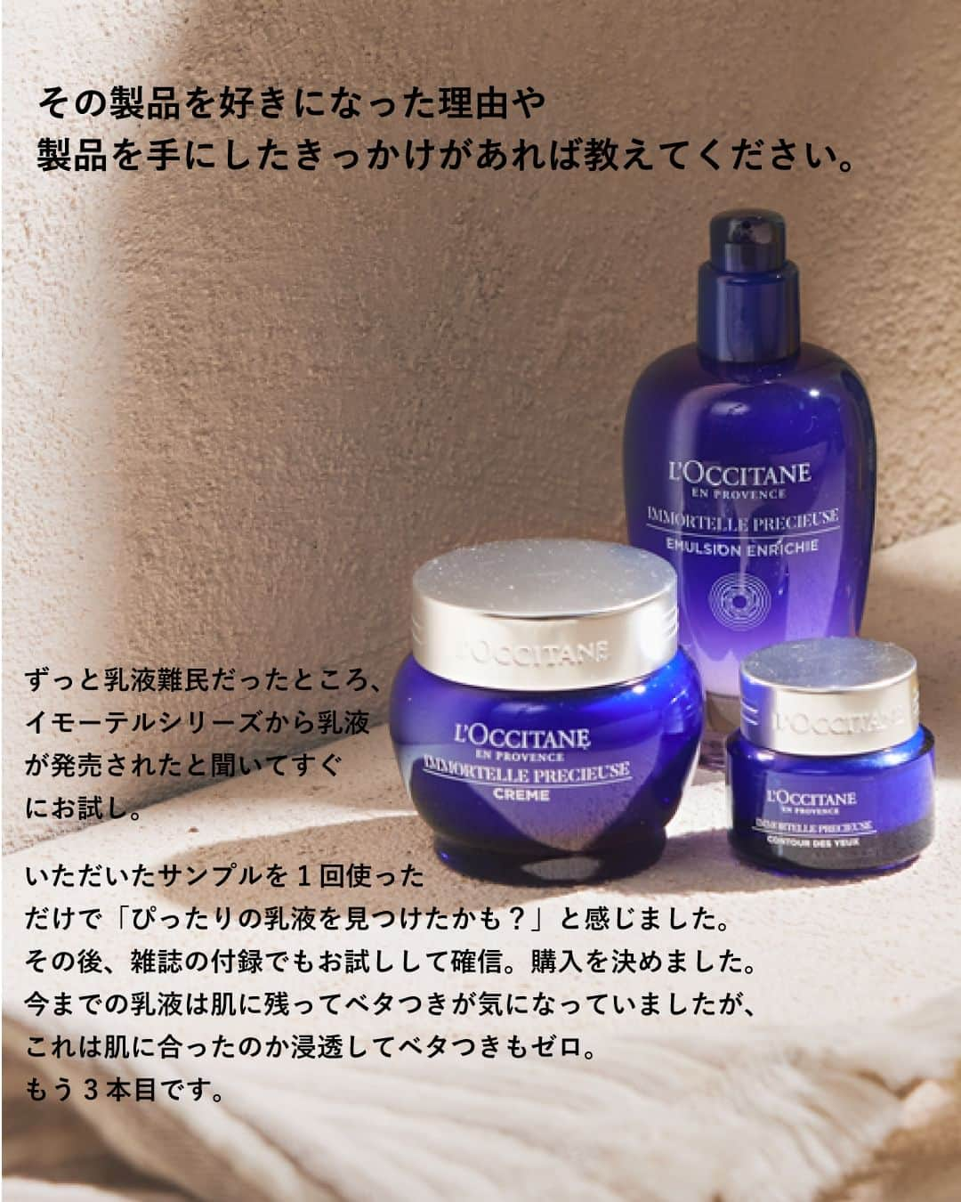 L'OCCITANE en Provenceさんのインスタグラム写真 - (L'OCCITANE en ProvenceInstagram)「＼第3弾📢／愛用アイテムとそれにまつわるエピソードを語る「Me＆L’Occitane」  ロクシタンジャポン公式Instagram ファンコミュニティ「チームロクシタン」  ロクシタンを愛してやまないメンバーが 推しアイテムとアイテムにまつわるエピソードを語る 「Me＆L’Occitane〜私とロクシタンの物語〜」。  最後のエピソードをご紹介します！  ╭━━━━━━━━━━━━╮  　Me＆L’Occitane 第3弾 　物語の主役は・・・？  ╰━ｖ━━━━━━━━━━╯  　◤イモーテル プレシューズセラムエマルジョン  　強い生命力を蓄えるイモーテルの力で 　肌をハリで満たし、 　キメ細やかに整える美容乳液。 　 　乳液難民だったと話すSaoさんが、 　発売直後からリピートし続けている 　イモーテル プレシューズセラムエマルジョン 　その魅力を色々な角度から語ってくださいました✨ 　 　➡︎SWIPEでさらにイモーテルの 　　魅力をチェック👆 ̖́-  ･･････････････････････････････････  ロクシタンを代表する美容成分「イモーテル」。 「愛用中！」「気になる」という方は、 〈コメント欄〉から〈🌼〉の 絵文字で教えてください💬  Me＆L’Occitane〜私とロクシタンの物語〜 全3回にわたるシリーズ投稿は今回が最終回です。 いかがでしたか？  ぜひみなさんの愛用アイテムとエピソードも、 #Me＆L’Occitane #私とロクシタンの物語 のタグで投稿してくださると嬉しいです！  チームロクシタンメンバーとのコラボ企画、 次回もお楽しみに🌟  #ロクシタン #loccitane #チームロクシタン #meandloccitane #私とロクシタンの物語 #推しコスメ #愛用コスメ #底見えコスメ #ご褒美コスメ  #美白 #素肌力 #素肌 #すっぴん美人 #コスメ好き #透明感女子 #透明感のある肌 #透明感アップ #シミ対策 #美白ケア #イモーテル」4月5日 18時30分 - loccitane_jp