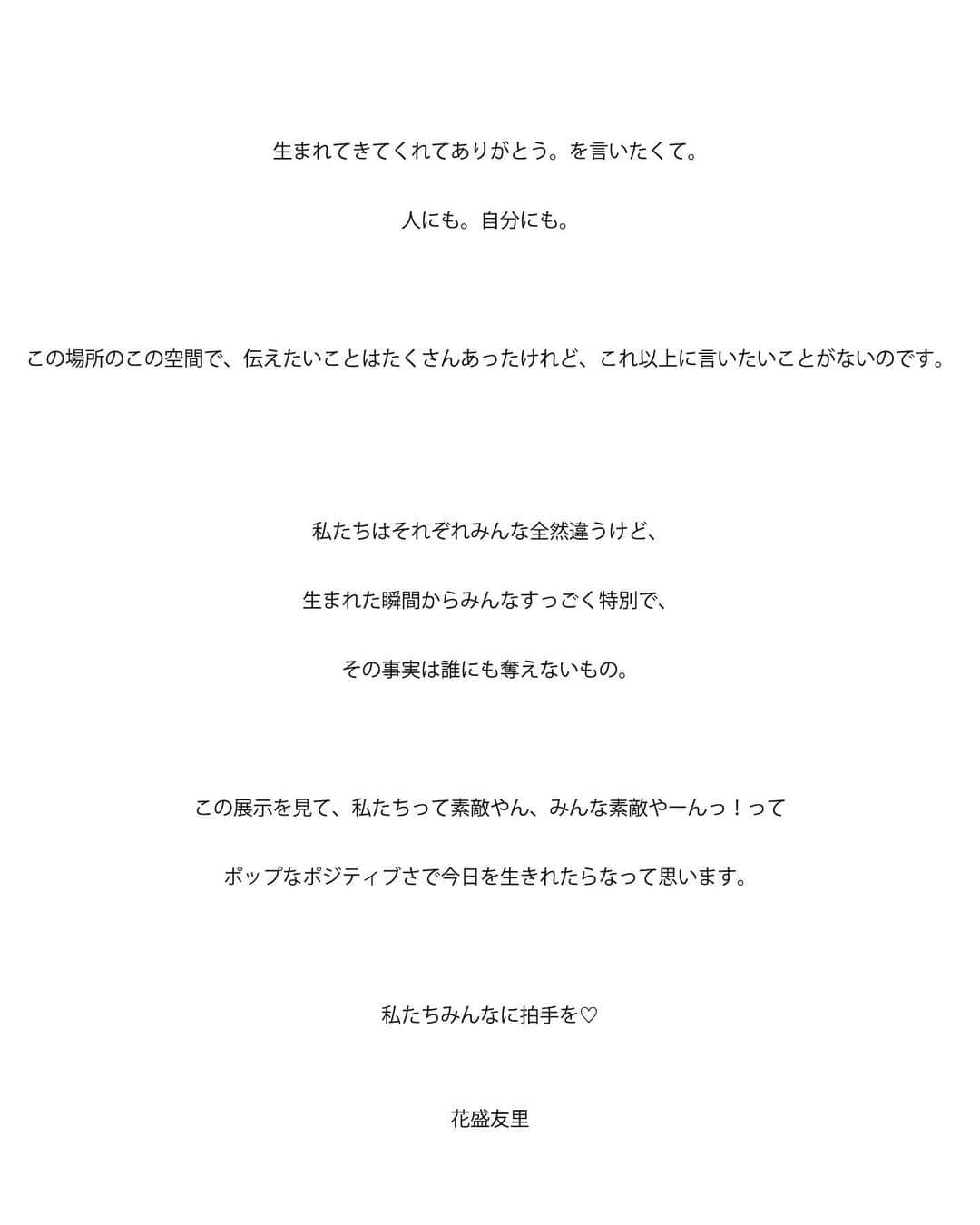 花盛友里のインスタグラム：「脱いでみた。展にきてくれた皆様本当に本当にありがとうございました。 なんと7日間で1300人以上の方が来場くださいました。まさかの写真集も最終日まで持たずに売り切れ😭😭😭😭😭感謝感激雨あられです。  あの一週間で起こった奇跡みたいな色んなことを言葉にしようとするとすごく難しくて、なんだか一生大切に箱にしまっておきたい宝石みたいな時間でした。  脱いでくれた子達も、それを見に来てくれたみんなも、同じ気持ちで、被写体の子達を通して自分を、大切な誰かを慈しむ時間になったんじゃないかなぁって思います。  『人生で1番辛かった時期に脱いでみたに出会って、自分はこのままでいいんだって肯定された気持ちがして本当に救われました』って涙を流してくれる方がたくさんいました。その度に私も一緒になって涙涙。。  わたしはフォトグラファーとして活動しているし、写真を見せることで展示をしたわけだけど、脱いでみた。はただの写真じゃなく、撮られる人や、見る人、そして共感してくれるみんなで出来上がっているあったかいコミュニティだって感じています。そしてそうしたい！！そうなりたい！  脱いでみた。に出てくる女の子は撮られることに抵抗がなくて、若くて、自分に自信がある子だと思ってた人も多いのではないかな。それを今回展示したみんなからの手紙で『わたしと同じなんだ』と気づいた人も多いはず。葛藤がない人なんていないのよ。わたしだって日々葛藤の嵐だ。  ボディポジティブだとか、自己肯定感をあげよう！とか叫ばれてるけど、そんなの難しいよ、私にはできないよって思うよね。わかる！わたしもそう。だからそれでいいのだ。  ただ自分の感情をいちいち敏感に感じていこう。メディアに流されないで、自分と向き合おう🤍 ちくちくしたこと、ワクワクしたこと、怒ったこと、クスッとしたこと、傷ついたことも、全部ひっくるめて自分なのだ。  そしてその全てがこれからの自分を作る🤍  今回の展示でものすごくたくさんの愛とパワーをもらったから、またどこかで回顧展みたいなことしたいなぁ。他の地域の人たちにもこの想い届けたいー！  そして思い入れの強すぎる脱いでみた展の記録、これからもポロポロと投稿させてくださいませ🌈🌙  ちなみに1枚目に載せた文章は個展で飾ってたわたしの想いだよん。」