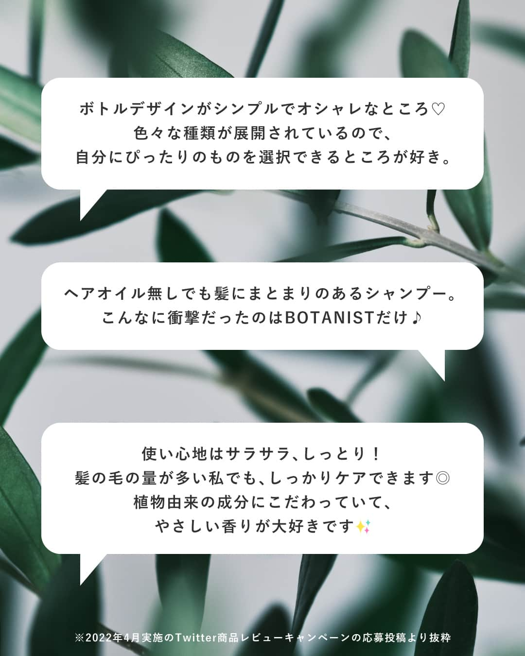 botanist officialさんのインスタグラム写真 - (botanist officialInstagram)「【USER'S REVIEW💬】 皆さまのご愛顧に支えられ、今年で8周年を迎えた、スタンダードラインのボタニカルシャンプー・トリートメント🌿 約30万種の植物から厳選された植物由来成分を配合し、5つのタイプから髪悩みに合わせて選んでいただけます✨  今回は、ボタニカルシャンプー・トリートメントをお使いいただいている皆さまからの嬉しいお声* をご紹介いたします。  また「使ってるよ！」という方は、コメント欄に「🌿」の絵文字で教えてください♪  * 2022年4月実施のTwitterキャンペーンへのレビュー・口コミとなります。  #5種類のボタニスト  #BOTANIST #ボタニスト #botanicalbeauty  #botanicallifestyle #ボタニカルライフスタイル #ボタニカル #ボタニカルシャンプー #シャンプー #ボタニカルトリートメント #トリートメント #シャンプートリートメント #シャントリ #シャンプーマニア #ヘアケア #ヘアケア用品 #ヘアケア方法 #髪の悩み #美髪 #美髪ケア #美髪チャージ #艶髪 #ツヤ髪 #サラサラ髪 #ダメージケア #ダメージヘア #you 口コミ #おすすめコスメ #コスメレビュー #ドラストコスメ」4月7日 17時05分 - botanist_official