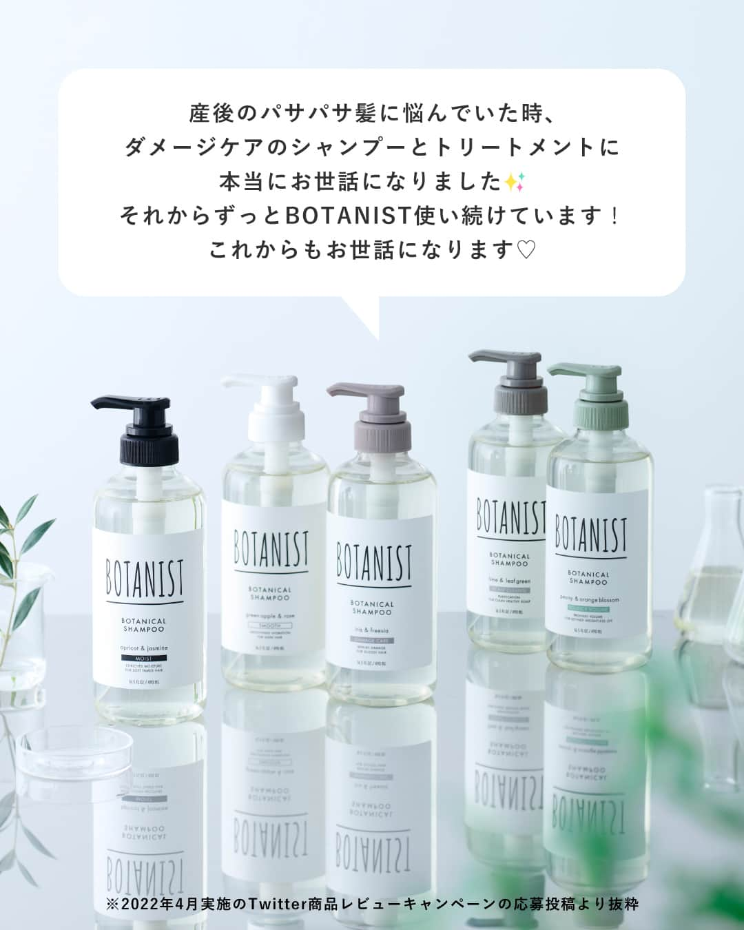 botanist officialさんのインスタグラム写真 - (botanist officialInstagram)「【USER'S REVIEW💬】 皆さまのご愛顧に支えられ、今年で8周年を迎えた、スタンダードラインのボタニカルシャンプー・トリートメント🌿 約30万種の植物から厳選された植物由来成分を配合し、5つのタイプから髪悩みに合わせて選んでいただけます✨  今回は、ボタニカルシャンプー・トリートメントをお使いいただいている皆さまからの嬉しいお声* をご紹介いたします。  また「使ってるよ！」という方は、コメント欄に「🌿」の絵文字で教えてください♪  * 2022年4月実施のTwitterキャンペーンへのレビュー・口コミとなります。  #5種類のボタニスト  #BOTANIST #ボタニスト #botanicalbeauty  #botanicallifestyle #ボタニカルライフスタイル #ボタニカル #ボタニカルシャンプー #シャンプー #ボタニカルトリートメント #トリートメント #シャンプートリートメント #シャントリ #シャンプーマニア #ヘアケア #ヘアケア用品 #ヘアケア方法 #髪の悩み #美髪 #美髪ケア #美髪チャージ #艶髪 #ツヤ髪 #サラサラ髪 #ダメージケア #ダメージヘア #you 口コミ #おすすめコスメ #コスメレビュー #ドラストコスメ」4月7日 17時05分 - botanist_official