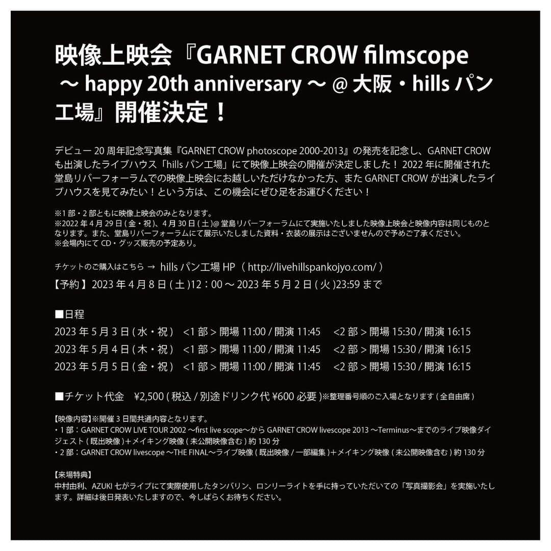 GARNET CROWさんのインスタグラム写真 - (GARNET CROWInstagram)「・ 映像上映会📽️『GARNET CROW filmscope ～happy 20th anniversary～ @ 大阪・hills パン工場』開催決定！     デビュー20周年記念写真集『GARNET CROW photoscope 2000-2013』の発売を記念し、GARNET CROWも出演したライブハウス「hills パン工場」にて映像上映会の開催が決定しました！2022年に開催された堂島リバーフォーラムでの映像上映会にお越しいただけなかった方、またGARNET CROWが出演したライブハウスを見てみたい！という方は、この機会にぜひ足をお運びください！   ※1部・2部ともに映像上映会のみとなります。 ※2022年4月29日(金・祝)、4月30日(土)@堂島リバーフォーラムにて実施いたしました映像上映会と映像内容は同じものとなります。また、堂島リバーフォーラムにて展示いたしました資料・衣装の展示はございませんので予めご了承ください。 ※会場内にてCD・グッズ販売の予定あり。   チケットのご購入はこちら ➡️ hillsパン工場HP（ http://livehillspankojyo.com/ ） 【予約 】2023年4月8日(土)12：00 〜 2023年5月2日(火)23:59まで   ■日程 2023年5月3日 (水・祝)　 🔸<1部>開場11:00 / 開演11:45 　 🔸<2部>開場15:30 / 開演16:15 2023年5月4日 (木・祝)　 🔸<1部>開場11:00 / 開演11:45 　 🔸<2部>開場15:30 / 開演16:15 2023年5月5日 (金・祝)　 🔸<1部>開場11:00 / 開演11:45 　 🔸<2部>開場15:30 / 開演16:15   ■チケット代金　 ¥2,500 (税込 / 別途ドリンク代¥600必要) ※整理番号順のご入場となります (全自由席)   【📽️映像内容】※開催3日間共通内容となります。 🔺1部：GARNET CROW LIVE TOUR 2002 〜first live scope〜からGARNET CROW livescope 2013 〜Terminus〜までのライブ映像ダイジェスト(既出映像)＋メイキング映像(未公開映像含む)約130分 🔺2部：GARNET CROW livescope 〜THE FINAL〜ライブ映像(既出映像/一部編集)＋メイキング映像(未公開映像含む)約130分   【来場特典】 中村由利、AZUKI 七がライブにて実際使用したタンバリン、ロンリーライトを手に持っていただいての「写真撮影会」を実施いたします。詳細は後日発表いたしますので、今しばらくお待ちください。   #gc20th  #gc23rd  #garnetcrow」4月7日 15時02分 - garnetcrow_official