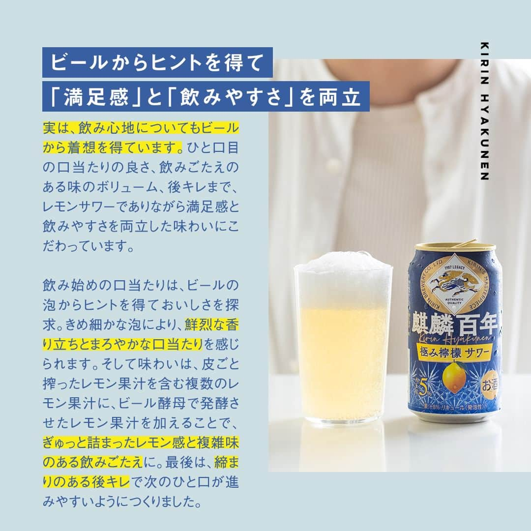 キリンビールさんのインスタグラム写真 - (キリンビールInstagram)「飲みたいと思ったら、 コメントに「🍋」で教えてくださいね。 飲んだ方は、感想もぜひお聞かせください👂  ＼NEW／ 「麒麟百年 極み檸檬サワー」が新登場しました！  キリンビールの百年以上続くものづくりで培った 醸造技術を生かして完成した、本格レモンサワーです。  皮ごと搾ったレモン果汁を含む複数のレモン果汁に、ビール酵母で発酵させたレモン果汁を加えて実現したレモンの鮮烈な香り、ビールの泡から着想を得たきめ細やか泡によるなめらかな口当たりにこだわっています。  「原点は、レモンサワーをどこまでおいしくできるか」 今回は商品開発を担当した社員へ 「麒麟百年 極み檸檬サワー」誕生の背景をインタビュー。  キリンビールのものづくりの精神を詰め込んだ本格サワーを、 みなさんにも楽しんでいただけたらうれしいです。  ＊＊＊＊  日々の暮らしに乾杯を🍻  #乾杯のある暮らし で みなさまのとっておきの楽しみ方を ぜひ教えてください✨  #キリンビール #キリン #きょうのキリン  #飲酒タグラム #宅飲み #家飲み #レモン #おうち居酒屋 #レモンサワー #檸檬 #サワー #チューハイ #酎ハイ #今日の一杯 #おうち飲み #晩酌メニュー #飲酒たぐらむ  #春キャベツ #メンチカツ #レモン好き #レモンサワー好きな人と繋がりたい #チューハイ好きな人と繋がりたい #宅飲み最高 #夫婦飲み  #お家のみ #春キャベツのメンチカツ #今日の一杯 #新商品 #インタビュー」4月7日 17時00分 - kirin_brewery