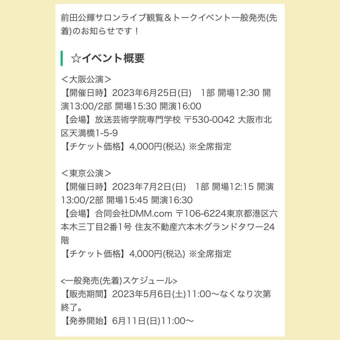 前田公輝さんのインスタグラム写真 - (前田公輝Instagram)「🗣️ 　　　 　　　 　　観覧イベント一般販売始まるよ  　　　　【5/6の11:00〜】  　　 fan-ilyは本当温かい優しい  　チームにもすぐになってくれたり。 　　　おひとり様も大歓迎だよ   　　　　いつもありがとう 　　　　当日最高に楽しもう 　　　　　　 🌅🌅 　　　  --- ＊＊＊ 毎月配信していますサロンライブの様子をお見せしちゃいます♪  前田公輝サロンライブ観覧イベント ＜大阪公演＞ 【開催日時】 2023年6月25日(日)　 1部 開場12:30 開演13:00 2部 開場15:30 開演16:00 【会場】 放送芸術学院専門学校   ＜東京公演＞ 【開催日時】 2023年7月2日(日) 1部 開場12:15 開演13:00 2部 開場15:45 開演16:30 【会場】 合同会社DMM.com   ※詳細は、下記ページをご確認ください。 https://lounge.dmm.com/detail/3150/content/26766/  byスタッフ  (インスタはリンク飛べないから2.3.4枚目にスクショを載せたよよろしく✨by前田)」5月4日 18時41分 - maeda.gouki