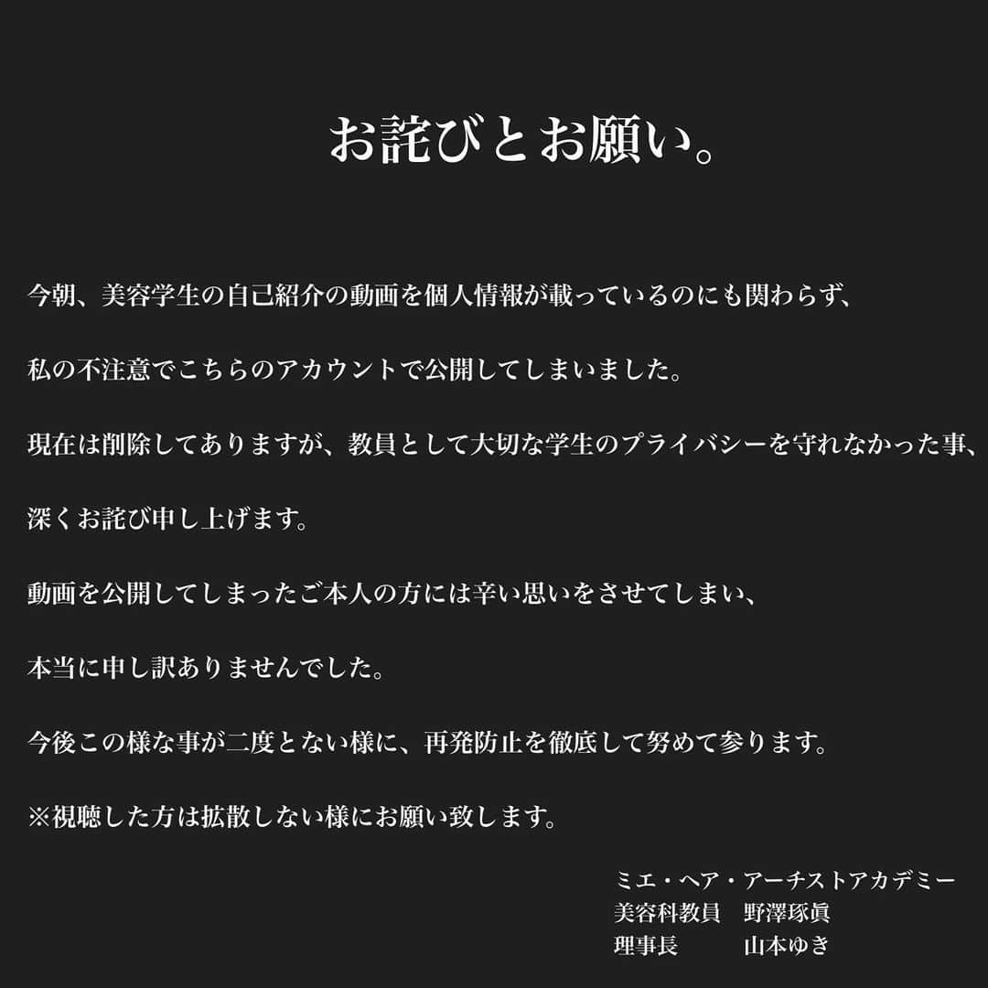 野澤 琢眞（Takuma Nozawa）のインスタグラム：「お詫びとお願い。  今朝、美容学生の自己紹介の動画を個人情報が載っているのにも関わらず、  私の不注意でこちらのアカウントで公開してしまいました。  現在は削除してありますが、教員として大切な学生のプライバシーを守れなかった事、  深くお詫び申し上げます。  動画を公開してしまったご本人の方には辛い思いをさせてしまい、  本当に申し訳ありませんでした。  今後この様な事が二度とない様に、再発防止を徹底して努めて参ります。  ※視聴した方は拡散しない様にお願い致します。  ミエ・ヘア・アーチストアカデミー  美容科教員　野澤琢眞 理事長　　　山本ゆき」