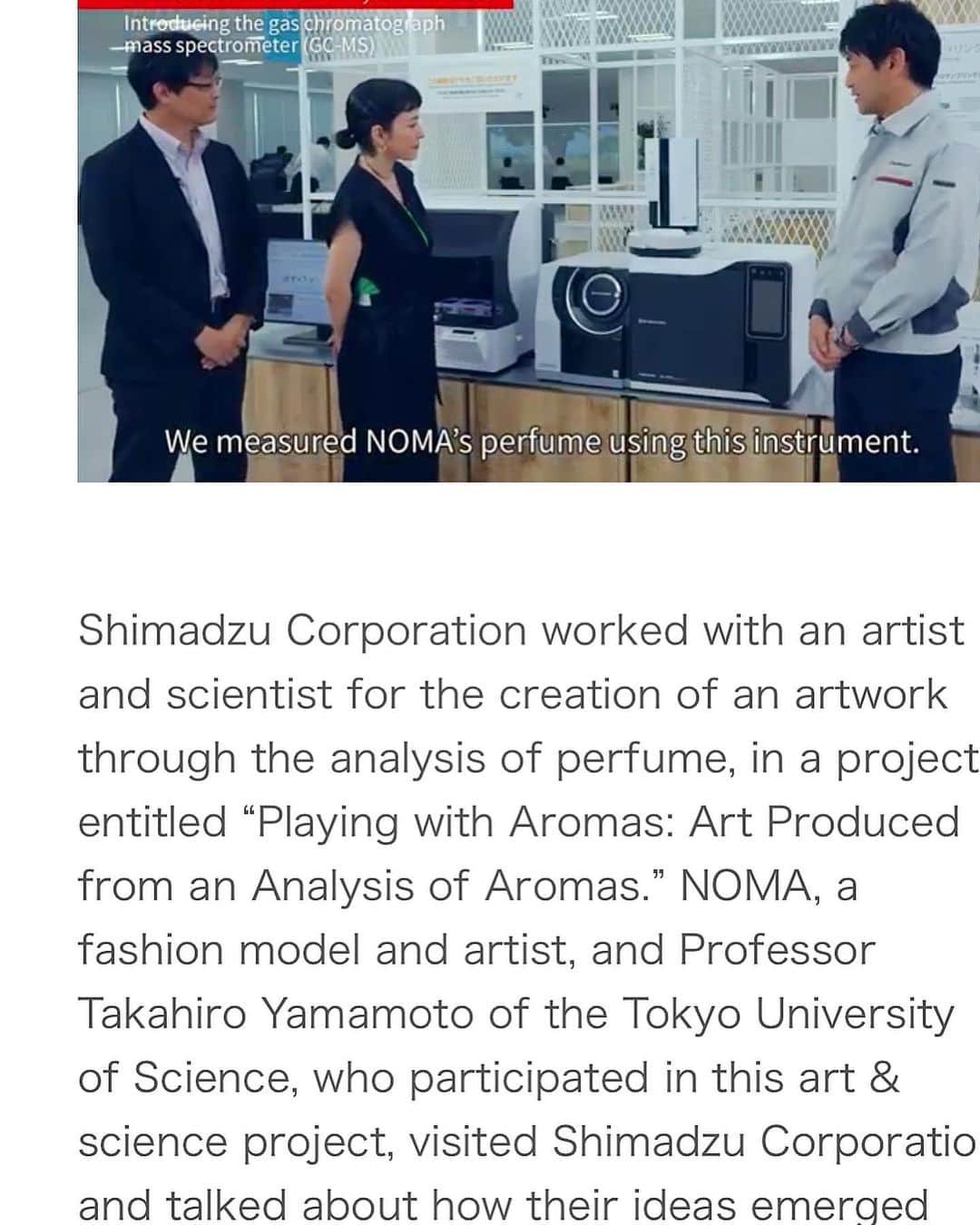 ノーマさんのインスタグラム写真 - (ノーマInstagram)「東京理科大学の山本貴博先生と研究室の皆さん、島津製作所の皆さんとのコラボレーション研究&作品制作について取り上げて頂いた記事の英語版が公開されました。このプロジェクトをよりグローバルに知ってもらえる機会に感謝🙇‍♀️🤍 https://www.shimadzu.co.jp/today/20221111-1.html  植物の香り（アロマ）や自然科学…日常の様々なシーンにおいて、視覚化されない世界との触れ合いをもう一歩意識する機会となれたら本望です👁🧚🏻‍♂️  ストーリズの方にも記事リンクを貼っております〜！  The English version of the article published last year has been released! It explores the research and creation born from the collaboration between members of the Tokyo University of Science Yamamoto Laboratory and of Shimadzu Corporation. Thank you for the opportunity to make the project more globally known 🙇‍♀️🤍  https://www.shimadzu.co.jp/today/20221111-1.html   It is my sincere hope that this will be an opportunity to become more conscious of connection with the world that cannot be visualized, such as the scent of plants (aroma), natural science, and everyday life 👁🧚🏻‍♂️  👗 @thingsthatmatter.jp   #scienceart #aroma  #SHMADZUTODAY #naturalscience  #島津製作所 #東京理科大学 #山本研究室 #21世紀の香りあそび」5月7日 12時26分 - noma77777