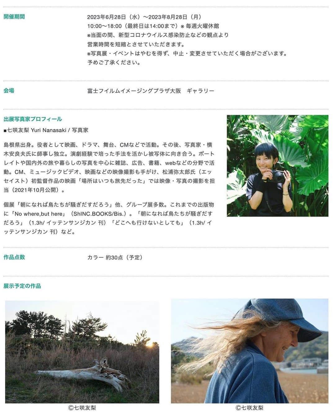 七咲友梨さんのインスタグラム写真 - (七咲友梨Instagram)「今年の夏に、富士フイルムイメージングプラザ大阪のギャラリーで展示をします。  今回は前々から会いに行きたかった友人を訪ねて、宮崎で撮影した写真を約30点ほど展示します。  真夏の大阪、2ヶ月間の展示です☀️  —————————————  七咲友梨写真展 「あの人の町」  わたしはよくカメラを持って旅をします。各地を訪ね写真を撮る中で感じるのは、⼈の営みが⼟地の景⾊をつくっているということ。庭や畑を⼿⼊れし、道具を扱い、暮らしの場所を整えていく。⼈が⾏き来した場所は道になる。時を超えて積み重ねてきた⾏為が、⽬の前の⾵景を⽣み出している。 そうした美しさを発⾒し記録することが、写真にはできると感じます。 今回の旅先は宮崎県。ずっと訪ねたかった友⼈に会いに⾏ってきました。彼⼥はヨガや⾳楽を愛し、野草を積んでバームをつくったり、暮らしを⼯夫する達⼈。そんな彼⼥の⽇々を⼊⼝として、ひとの暮らしの場や、野⽣⾺たちが暮らす岬へと向かいました。 スケールの⼤きな⾃然の中にひとり⾝を置くことも、わたしにとっては⼤切なことです。⾃分のちっぽけさを感じて謙虚になれるからです。その気持ちはどこか落ち着かなさをはらみますが、怖さに似たその感覚は美しさと近い場所にあると感じます。 カメラを持つと発⾒しようという感覚が働きます。⼈や場所を訪ね、わざわざ撮りに⾏くことは、この世界を深く味わう⾏為。カメラは旅のきっかけにもなるし、旅そのものをより深く⾊濃い体験にしてくれます。  会期 2023年6月28日（水）～2023年8月28日（月） 10:00～18:00（最終日は14:00まで）※ 毎週火曜休館 ※当面の間、新型コロナウイルス感染防止などの観点より 営業時間を短縮とさせていただきます。 ※写真展・イベントはやむを得ず、中止・変更させていただく場合がございます。 予めご了承ください。  住所 〒542-0076 大阪府大阪市中央区難波2-2-3 御堂筋グランドビル2階 富士フイルムイメージングプラザ大阪　ギャラリー  アクセス 大阪メトロ御堂筋線・千日前線「なんば駅」下車、地下通路24番出口と御堂筋グランドビル地下1階直結 近鉄「大阪難波駅」下車、地下通路24番出口と御堂筋グランドビル地下1階直結  TEL 050-3385-4500  #富士フイルム #富士フイルムイメージングプラザ大阪  #写真展情報 #七咲友梨 #yurinanasaki  ＃あの人の町  #写真展 #写真展大阪」5月7日 14時57分 - nanasaki_yuri