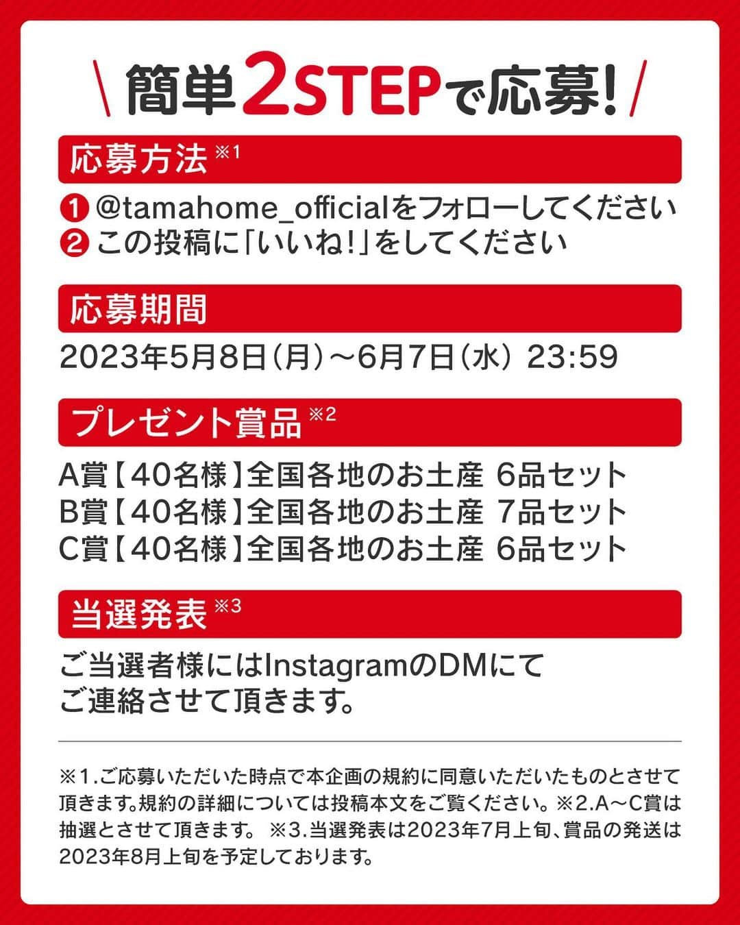 タマホーム株式会社さんのインスタグラム写真 - (タマホーム株式会社Instagram)「☆プレゼントキャンペーン 第１４弾★  ✨✨✨✨✨✨✨✨ お家でご家族一緒に！　職場のお仲間と！！ 全国各地の「お土産 銘菓」をたのしもう！！！ ✨✨✨✨✨✨✨✨  合計１２０名様に、日本全国から選りすぐりのお土産が当たる！ 応募は『フォロー＆いいね！』の簡単２ステップ！ ぜひ、ご応募ください！  ※お知らせ※ タマホームの公式アカウントは@tamahome_officialのみです。当選のご連絡は、アカウントにインスタグラム公式マーク（青いチェックマーク）が入った当アカウントから、直接DMにてお送りさせて頂きます。  当アカウントになりすました偽アカウントによる虚偽の当選連絡やフォロー等にご注意ください。@tamahome_official以外からのDM等の連絡に対し、返信・URLのクリック等は絶対にしないようにお願い申し上げます。 【本キャンペーンの当選連絡の際に、クレジットカード番号・口座番号・暗証番号をお尋ねする事は一切ございません。】 ご注意頂きますよう、何卒よろしくお願い申し上げます。  ⁻ ■応募方法 ①@tamahome_official 公式アカウントをフォロー ②このキャンペーン告知投稿に「いいね」  ■応募期間 ２０２３年５月８日㈪９:００ ～ ２０２３年６月７日㈬ ２３:５９  ■プレゼント賞品 A賞【40名様】　全国各地のお土産6品セット B賞【40名様】　全国各地のお土産7品セット C賞【40名様】　全国各地のお土産6品セット  ■当選発表 ご応募いただいた方の中から抽選を行わせていただきます。 当選された方には２０２３年７月上旬にInstagramのDMにてご連絡いたします。  ■キャンペーン規約 本規約は、タマホーム株式会社（以下「当社」）が実施する第１４弾フォロー＆いいね！キャンペーン（以下「本企画」）に参加されるお客様（以下「お客様」）にご注意いただきたい内容が記載されています。この規約をご確認、ご同意を頂いたうえで本企画にご参加いただきますよう、お願い致します。本規約にご同意頂けない場合は本企画に応募することはできません。  本規約は２０２３年５月８日㈪９:００から適用されます。  ■注意事項 ※賞品の発送は日本国内に限らせていただきます。 ※当選発表は当選者へのInstagramのDMをもってかえさせていただきます。 ※賞品の発送は２０２３年８月上旬を予定しております。 ※賞品のパッケージデザインは変更となる場合があります。 ※賞品にはアレルギーの原因といわれる原材料を含んでいる商品がございます。 ※@tamahome_official公式アカウントを必ずフォローしていただきますようお願いいたします。 ※当選通知受信後、指定の期限までに、賞品お届け先等の必要事項を指定方法でご連絡ください。 ※プロフィールを非公開設定にされている方、@tamahome_official公式アカウントをフォローされていない方は、応募対象外になりますのでご注意ください。 ※本キャンペーンへの応募後に公式アカウントのフォローを解除した場合は、選考対象外となる場合がございますので、ご注意ください。 ※本キャンペーンの当選は１アカウントに付き１回とし、同一世帯での複数当選は不可となります。 ※本企画はMeta社（旧Facebook社）の協賛によるものではありません。 ※当選賞品をオークションサイトやフリマアプリなど販売サイトへの出品はお控えください。出品が確認された場合は、通知なく当社全てのキャンペーンの当選対象から除外する場合がございます。 ※本キャンペーンのご応募に関する要項及び事務局への運営方法について、一切の異議はお受けいたしかねます。 ※応募受付の確認・抽選方法・当選・落選等についてのご質問、お問い合わせは受け付けておりません。⁠ ※状況により、プレゼントの発送が遅れる可能性がございます。予めご了承ください。  ■個人情報の取扱い 本企画でお客様よりいただいた個人情報は、本企画の実施の目的以外では利用いたしません。  #タマホーム #ご当地 #お土産 #お菓子 #名産品 #名物 #キャンペーン #プレゼントキャンペーン #プレゼント企画 #キャンペーン企画 #プレゼント企画実施中 #キャンペーン実施中 #マイホーム計画 #家づくりのヒント」5月8日 9時00分 - tamahome_official