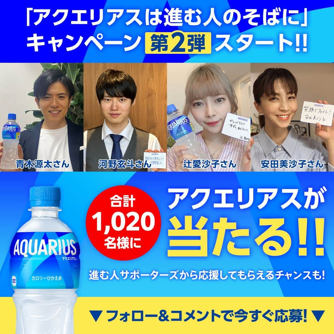 AQUARIUSのインスタグラム：「#アクエリアスは進む人のそばに キャンペーン第2弾スタート📢  ①@aquarius_jp をフォロー ②夏に向けて「前向きに行動したこと」をこの投稿にコメント すると抽選で 1,000名様に #アクエリアス 当たる🎁 20名様に進む人サポーターズの直筆メッセージカードつき製品1ケース当たる🎁  さらに…進む人サポーターズからストーリーズで応援してもらえるチャンス✨  応援してもらいたい進む人サポーターズの名前のハッシュタグと一緒にコメントしてその人に応援してもらおう🖊 #青木さん #河野さん #辻さん #安田さん  進む人サポーターズからのストーリーズでの応援は、各アカウントをフォローしてチェック👀 @aoki.genta @gengen_36 @ai1124arca @yasuda_misako  ‥‥‥‥‥‥‥‥‥‥‥‥‥‥‥‥‥ ■キャンペーン期間 2023/5/8(月)～2023/6/25(日) 23:59まで  ■賞品 アクエリアス1本無料 Coke ONドリンクチケット 1,000名様 進む人サポーターズ直筆メッセージカードつき製品1ケース（アクエリアス 500ml PET×24本）20名様  ※非公開アカウント・企業アカウントからのご応募は対象外となります。 ※コメントを取り消した場合は応募対象外となります。 ※賞品の転売は禁止とさせていただきます。 ※偽アカウントからの当選DMにはお気をつけください。本キャンペーンにおいて、クレジットカード情報の入力などをお願いすることはありません。DMを受信した際には、記述されたURLにはアクセスせず、メッセージを破棄し、偽アカウントをブロックするようお願いします。 ※本キャンペーンにご参加いただくことにより、本応募規約に同意し、注意事項をご理解いただいたものといたします。 ※抽選・当選発表、応募規約、個人情報の取り扱いについては、ハイライトのキャンペーンからご確認ください。  #進む人サポーターズ #進む人のそばに #アクエリ #Aquarius #水分補給 #青木源太 #河野玄斗 #辻愛沙子 #安田美沙子」