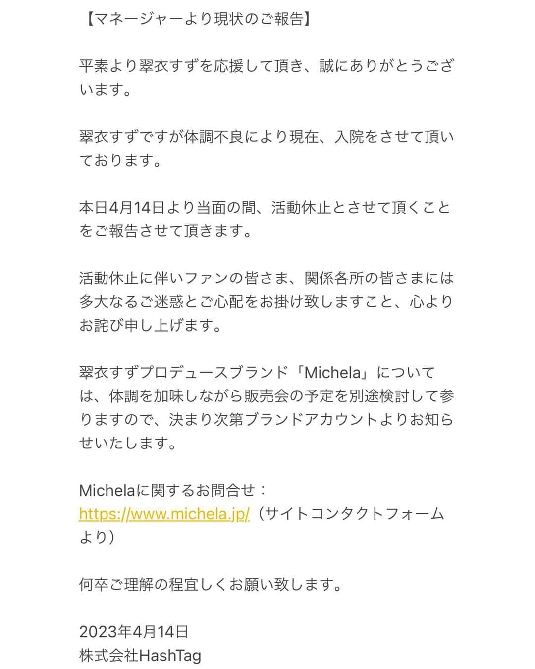 日向すずさんのインスタグラム写真 - (日向すずInstagram)「【マネージャーより現状のご報告】  平素より翠衣すずを応援して頂き、誠にありがとうございます。  翠衣すずですが体調不良により現在、入院をさせて頂いております。  本日4月14日より当面の間、活動休止とさせて頂くことをご報告させて頂きます。  活動休止に伴いファンの皆さま、関係各所の皆さまには多大なるご迷惑とご心配をお掛け致しますこと、心よりお詫び申し上げます。  翠衣すずプロデュースブランド「Michela」については、体調を加味しながら販売会の予定を別途検討して参りますので、決まり次第ブランドアカウントよりお知らせいたします。  Michelaに関するお問合せ： https://www.michela.jp/（サイトコンタクトフォームより）  何卒ご理解の程宜しくお願い致します。  2023年4月14日 株式会社HashTag  みなさん、ここしばらくご心配ご迷惑沢山おかけして申し訳ありません。 また元気になって帰ってくるのでしばらくお待ちいただけると幸いです。いつも大好きです。  すず」4月14日 19時10分 - osuzudashi_