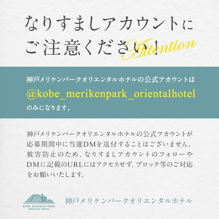 神戸メリケンパークオリエンタルホテル【公式】のインスタグラム：「なりすましアカウントにご注意ください！  神戸メリケンパークオリエンタルホテルの公式アカウントは@kobe_merikenpark_orientalhotel のみになります。  神戸メリケンパークオリエンタルホテルの公式アカウントが応募期間中に当選DMを送付することはございません。 被害防止のため、なりすましアカウントのフォローやDMに記載のURLにはアクセスせず、ブロック等のご対応をお願いいたします。  今後とも神戸メリケンパークオリエンタルホテルをよろしくお願いいたします。  #神戸メリケンパークオリエンタルホテル #kobemerikenparkorientalhotel #偽アカウントにご注意 #なりすまし注意」