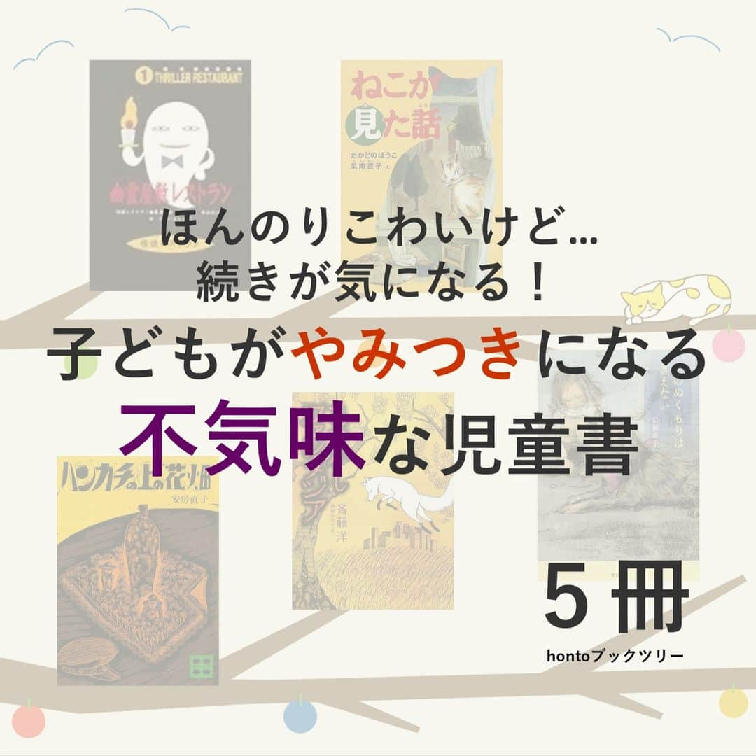 ハイブリッド型総合書店hontoのインスタグラム：「“ほんのりこわいけど続きが気になる！子どもがやみつきになる不気味な児童書”  子どもに本を読んでほしい。でも、興味を持ってくれない。読み始めてもすぐに飽きてしまう。そんなお悩みには、ちょっとだけこわい本が効くかもしれません。人が「おもしろさ」を感じるポイントはそれぞれでも、「不気味さ」を感じるポイントは似ていることが多いと言われています。小学生が一気読みしてしまう、ちょっぴり不気味な児童書を紹介します。  -----------------------------  ▽本日の5冊はこちら！  ・幽霊屋敷レストラン 廉価版 （怪談レストラン）  　絵：たかいよしかず、編：怪談レストラン編集委員会／童心社  ・ねこが見た話 （福音館創作童話シリーズ） 　作：たかどのほうこ、絵：瓜南直子／福音館書店  ・ハンカチの上の花畑 　安房　直子／講談社  ・あやかしファンタジア （おはなしルネッサンス）  　作：斉藤洋、絵：森田みちよ／理論社  ・そのぬくもりはきえない  　岩瀬成子／偕成社  -----------------------------  hontoブックツリーは、テーマで集めた数千の本の紹介で「思いがけない本との出会い」を提案します。 読みたい本の参考になれば嬉しいです。  「このテーマならこの本がおすすめだよ！」などのコメントもお待ちしています。  ◇過去の投稿はこちら @hontojp  -----------------------------  #ゾクっとする #エキサイティング #ファンタジー #ホラー #不思議 #小説 #小説集 #物語 #おはなし #児童書 #絵本 #小学生 #大人も楽しめる #読書好きの人と繋がりたい #本好きの人と繋がりたい #ブックツリー #本との出会い #次に読む #honto」