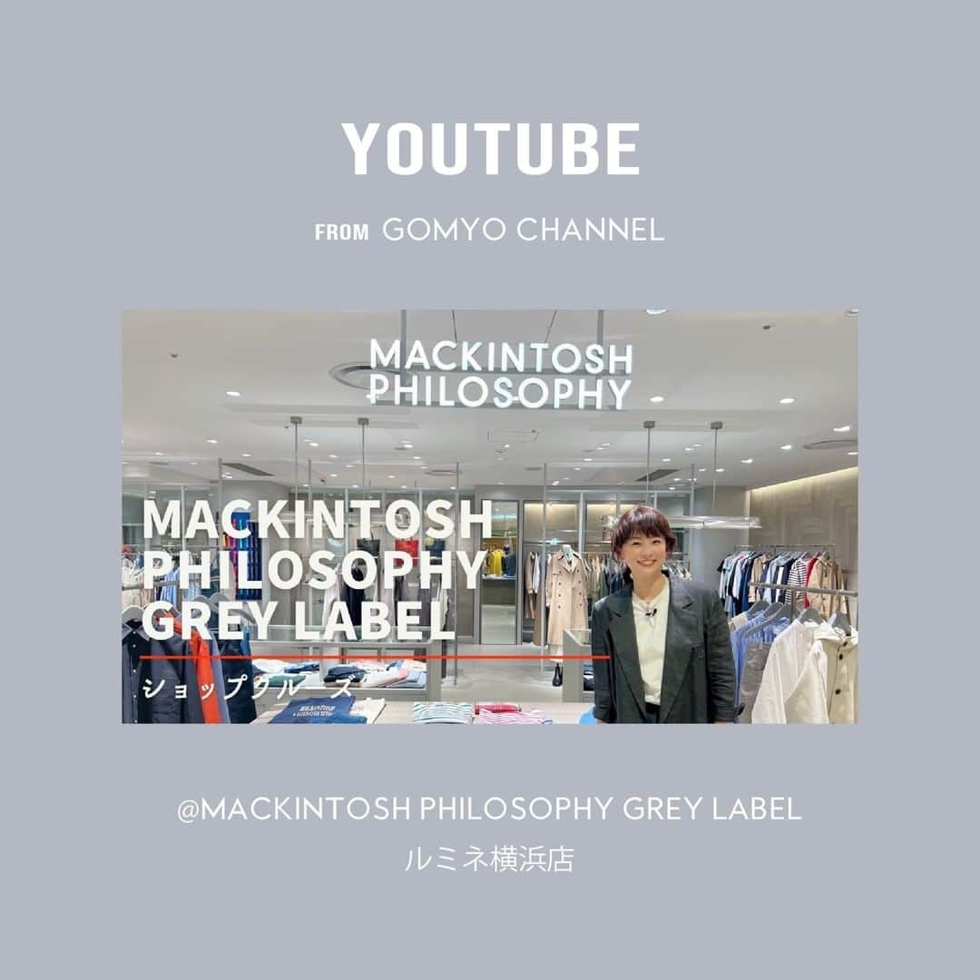 MACKINTOSH PHILOSOPHYさんのインスタグラム写真 - (MACKINTOSH PHILOSOPHYInstagram)「YOUTUBE公開！ GOMYO CHANNEL at.MACKINTOSH PHILOSOPHY GREY LABEL ルミネ横浜店  モデルの五明祐子さん　Youtubeチャンネル『GOMYO CHANNEL』にて、ご紹介いただきました。ルミネ横浜店でのショップクルーズで、新作アイテムを一足早くお試し。  マッキントッシュフィロソフィーとグレーラベルを、たくさんご試着頂いた見ごたえたっぷりの楽しい動画です。  ぜひご覧ください！  https://youtu.be/_iq7Wlnfxlk  【STORE】 MACKINTOSH PHILOSOPHY GREY LABEL 神奈川県横浜市西区高島２丁目１６−１ルミネ横浜 5F tel. 045-755-7113(店舗直通)  #mackintoshphilosophy #マッキントッシュフィロソフィー #mackintoshphilosophygreylabel #マッキントッシュフィロソフィーグレーラベル#mackintosh #マッキントッシュ #23ss #GOMYOCHANNEL #五明祐子 #ルミネ横浜」4月15日 21時30分 - mackintoshphilosophy